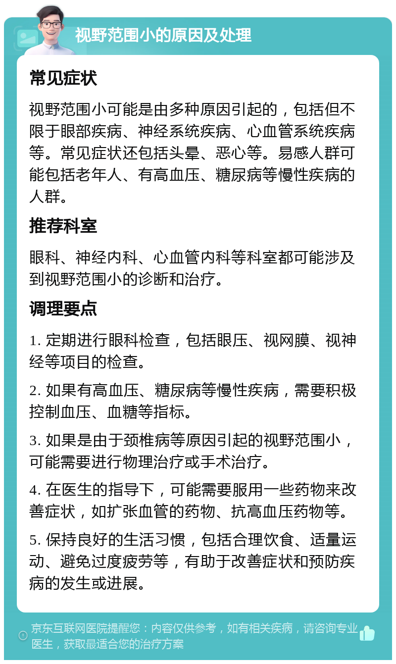 视野范围小的原因及处理 常见症状 视野范围小可能是由多种原因引起的，包括但不限于眼部疾病、神经系统疾病、心血管系统疾病等。常见症状还包括头晕、恶心等。易感人群可能包括老年人、有高血压、糖尿病等慢性疾病的人群。 推荐科室 眼科、神经内科、心血管内科等科室都可能涉及到视野范围小的诊断和治疗。 调理要点 1. 定期进行眼科检查，包括眼压、视网膜、视神经等项目的检查。 2. 如果有高血压、糖尿病等慢性疾病，需要积极控制血压、血糖等指标。 3. 如果是由于颈椎病等原因引起的视野范围小，可能需要进行物理治疗或手术治疗。 4. 在医生的指导下，可能需要服用一些药物来改善症状，如扩张血管的药物、抗高血压药物等。 5. 保持良好的生活习惯，包括合理饮食、适量运动、避免过度疲劳等，有助于改善症状和预防疾病的发生或进展。