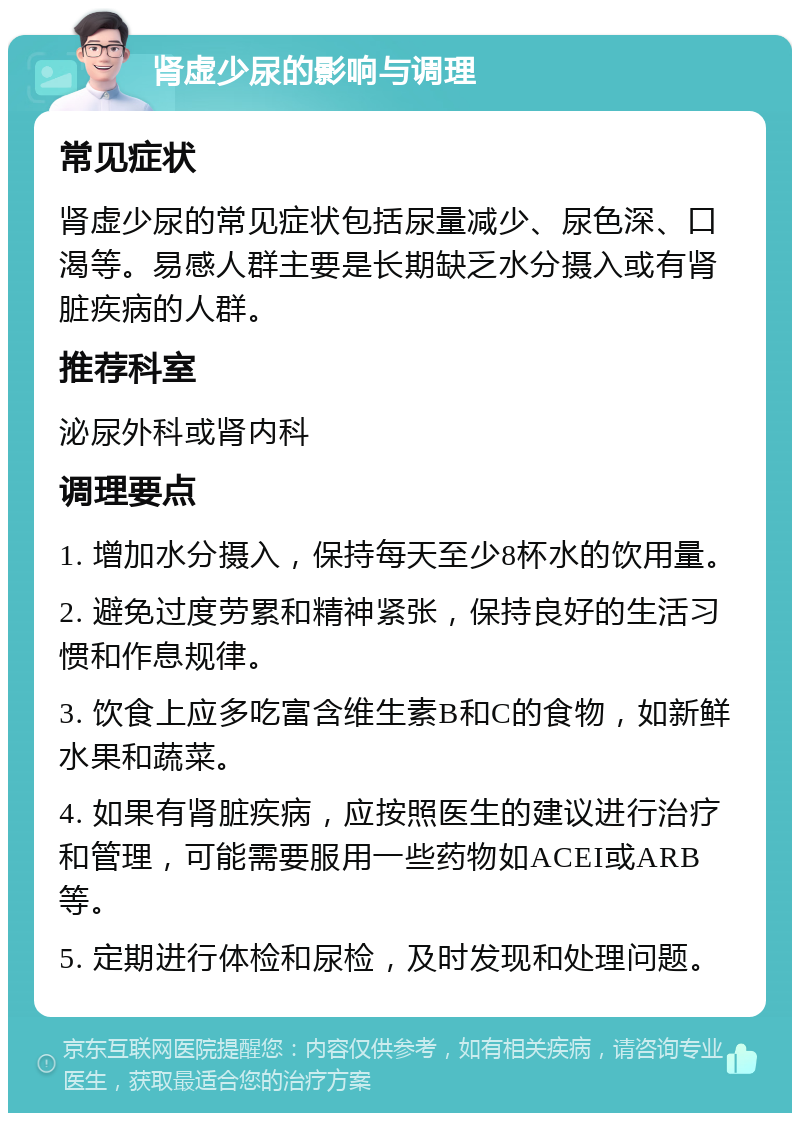 肾虚少尿的影响与调理 常见症状 肾虚少尿的常见症状包括尿量减少、尿色深、口渴等。易感人群主要是长期缺乏水分摄入或有肾脏疾病的人群。 推荐科室 泌尿外科或肾内科 调理要点 1. 增加水分摄入，保持每天至少8杯水的饮用量。 2. 避免过度劳累和精神紧张，保持良好的生活习惯和作息规律。 3. 饮食上应多吃富含维生素B和C的食物，如新鲜水果和蔬菜。 4. 如果有肾脏疾病，应按照医生的建议进行治疗和管理，可能需要服用一些药物如ACEI或ARB等。 5. 定期进行体检和尿检，及时发现和处理问题。