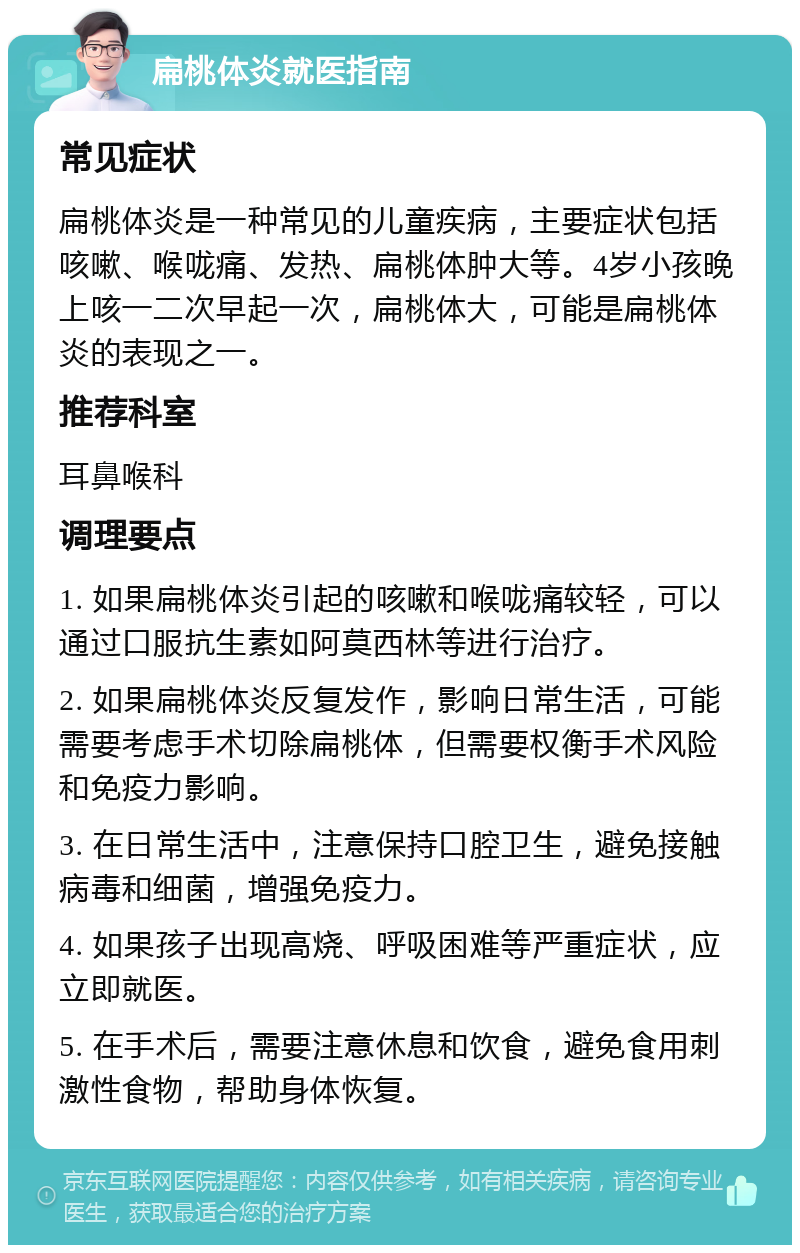 扁桃体炎就医指南 常见症状 扁桃体炎是一种常见的儿童疾病，主要症状包括咳嗽、喉咙痛、发热、扁桃体肿大等。4岁小孩晚上咳一二次早起一次，扁桃体大，可能是扁桃体炎的表现之一。 推荐科室 耳鼻喉科 调理要点 1. 如果扁桃体炎引起的咳嗽和喉咙痛较轻，可以通过口服抗生素如阿莫西林等进行治疗。 2. 如果扁桃体炎反复发作，影响日常生活，可能需要考虑手术切除扁桃体，但需要权衡手术风险和免疫力影响。 3. 在日常生活中，注意保持口腔卫生，避免接触病毒和细菌，增强免疫力。 4. 如果孩子出现高烧、呼吸困难等严重症状，应立即就医。 5. 在手术后，需要注意休息和饮食，避免食用刺激性食物，帮助身体恢复。