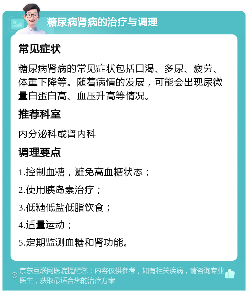 糖尿病肾病的治疗与调理 常见症状 糖尿病肾病的常见症状包括口渴、多尿、疲劳、体重下降等。随着病情的发展，可能会出现尿微量白蛋白高、血压升高等情况。 推荐科室 内分泌科或肾内科 调理要点 1.控制血糖，避免高血糖状态； 2.使用胰岛素治疗； 3.低糖低盐低脂饮食； 4.适量运动； 5.定期监测血糖和肾功能。