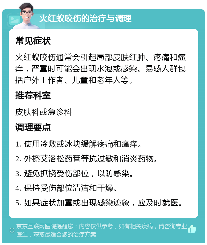 火红蚁咬伤的治疗与调理 常见症状 火红蚁咬伤通常会引起局部皮肤红肿、疼痛和瘙痒，严重时可能会出现水泡或感染。易感人群包括户外工作者、儿童和老年人等。 推荐科室 皮肤科或急诊科 调理要点 1. 使用冷敷或冰块缓解疼痛和瘙痒。 2. 外擦艾洛松药膏等抗过敏和消炎药物。 3. 避免抓挠受伤部位，以防感染。 4. 保持受伤部位清洁和干燥。 5. 如果症状加重或出现感染迹象，应及时就医。