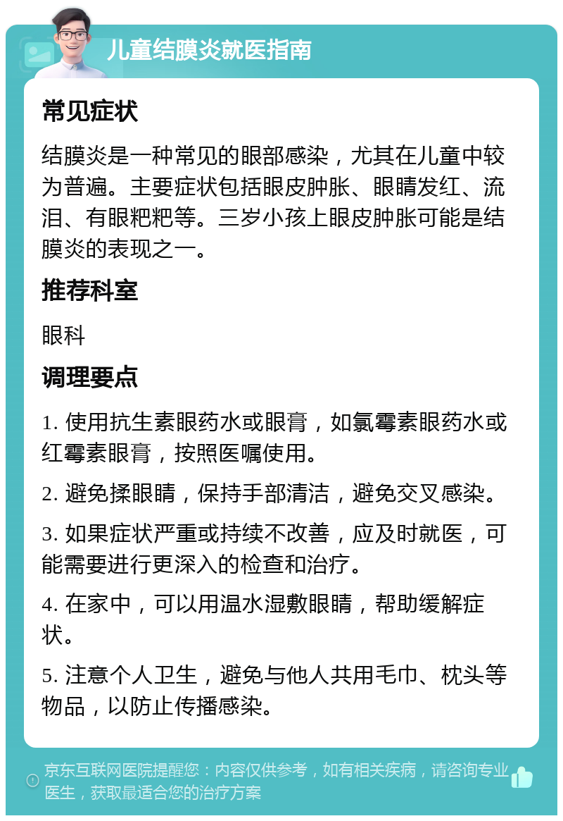 儿童结膜炎就医指南 常见症状 结膜炎是一种常见的眼部感染，尤其在儿童中较为普遍。主要症状包括眼皮肿胀、眼睛发红、流泪、有眼粑粑等。三岁小孩上眼皮肿胀可能是结膜炎的表现之一。 推荐科室 眼科 调理要点 1. 使用抗生素眼药水或眼膏，如氯霉素眼药水或红霉素眼膏，按照医嘱使用。 2. 避免揉眼睛，保持手部清洁，避免交叉感染。 3. 如果症状严重或持续不改善，应及时就医，可能需要进行更深入的检查和治疗。 4. 在家中，可以用温水湿敷眼睛，帮助缓解症状。 5. 注意个人卫生，避免与他人共用毛巾、枕头等物品，以防止传播感染。