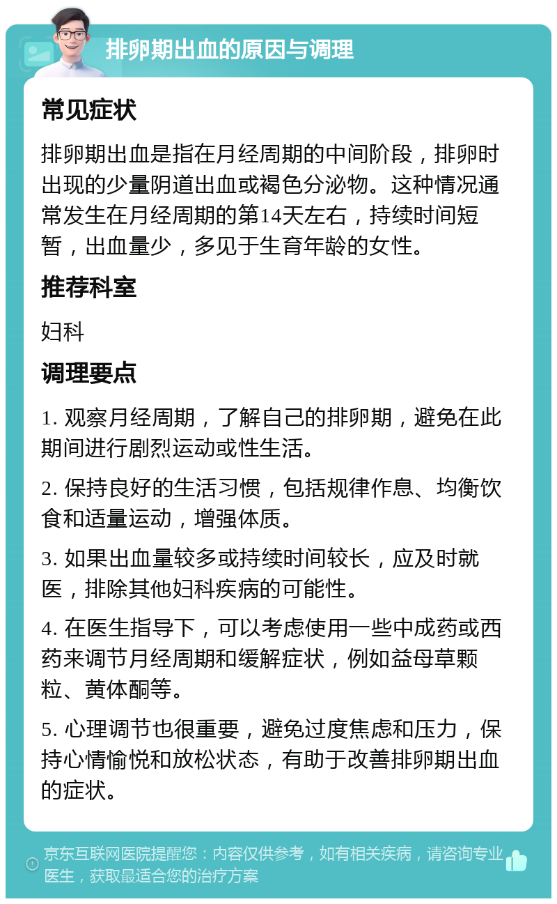 排卵期出血的原因与调理 常见症状 排卵期出血是指在月经周期的中间阶段，排卵时出现的少量阴道出血或褐色分泌物。这种情况通常发生在月经周期的第14天左右，持续时间短暂，出血量少，多见于生育年龄的女性。 推荐科室 妇科 调理要点 1. 观察月经周期，了解自己的排卵期，避免在此期间进行剧烈运动或性生活。 2. 保持良好的生活习惯，包括规律作息、均衡饮食和适量运动，增强体质。 3. 如果出血量较多或持续时间较长，应及时就医，排除其他妇科疾病的可能性。 4. 在医生指导下，可以考虑使用一些中成药或西药来调节月经周期和缓解症状，例如益母草颗粒、黄体酮等。 5. 心理调节也很重要，避免过度焦虑和压力，保持心情愉悦和放松状态，有助于改善排卵期出血的症状。