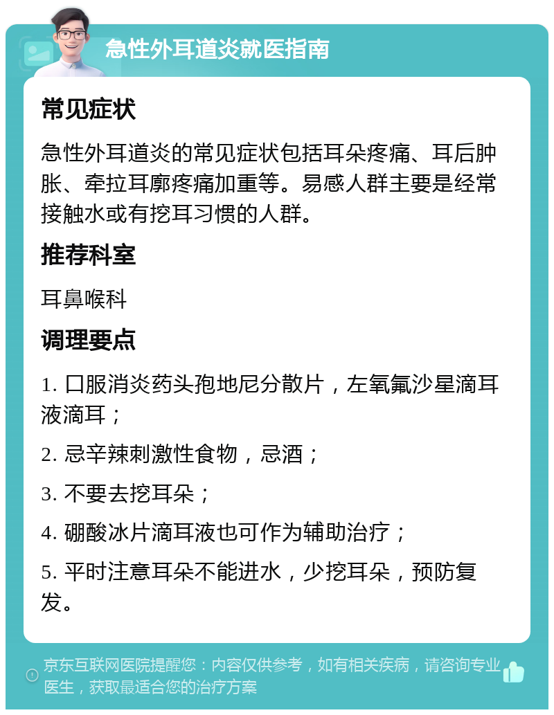 急性外耳道炎就医指南 常见症状 急性外耳道炎的常见症状包括耳朵疼痛、耳后肿胀、牵拉耳廓疼痛加重等。易感人群主要是经常接触水或有挖耳习惯的人群。 推荐科室 耳鼻喉科 调理要点 1. 口服消炎药头孢地尼分散片，左氧氟沙星滴耳液滴耳； 2. 忌辛辣刺激性食物，忌酒； 3. 不要去挖耳朵； 4. 硼酸冰片滴耳液也可作为辅助治疗； 5. 平时注意耳朵不能进水，少挖耳朵，预防复发。