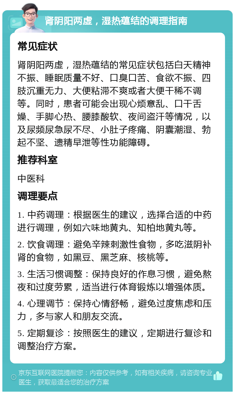 肾阴阳两虚，湿热蕴结的调理指南 常见症状 肾阴阳两虚，湿热蕴结的常见症状包括白天精神不振、睡眠质量不好、口臭口苦、食欲不振、四肢沉重无力、大便粘滞不爽或者大便干稀不调等。同时，患者可能会出现心烦意乱、口干舌燥、手脚心热、腰膝酸软、夜间盗汗等情况，以及尿频尿急尿不尽、小肚子疼痛、阴囊潮湿、勃起不坚、遗精早泄等性功能障碍。 推荐科室 中医科 调理要点 1. 中药调理：根据医生的建议，选择合适的中药进行调理，例如六味地黄丸、知柏地黄丸等。 2. 饮食调理：避免辛辣刺激性食物，多吃滋阴补肾的食物，如黑豆、黑芝麻、核桃等。 3. 生活习惯调整：保持良好的作息习惯，避免熬夜和过度劳累，适当进行体育锻炼以增强体质。 4. 心理调节：保持心情舒畅，避免过度焦虑和压力，多与家人和朋友交流。 5. 定期复诊：按照医生的建议，定期进行复诊和调整治疗方案。