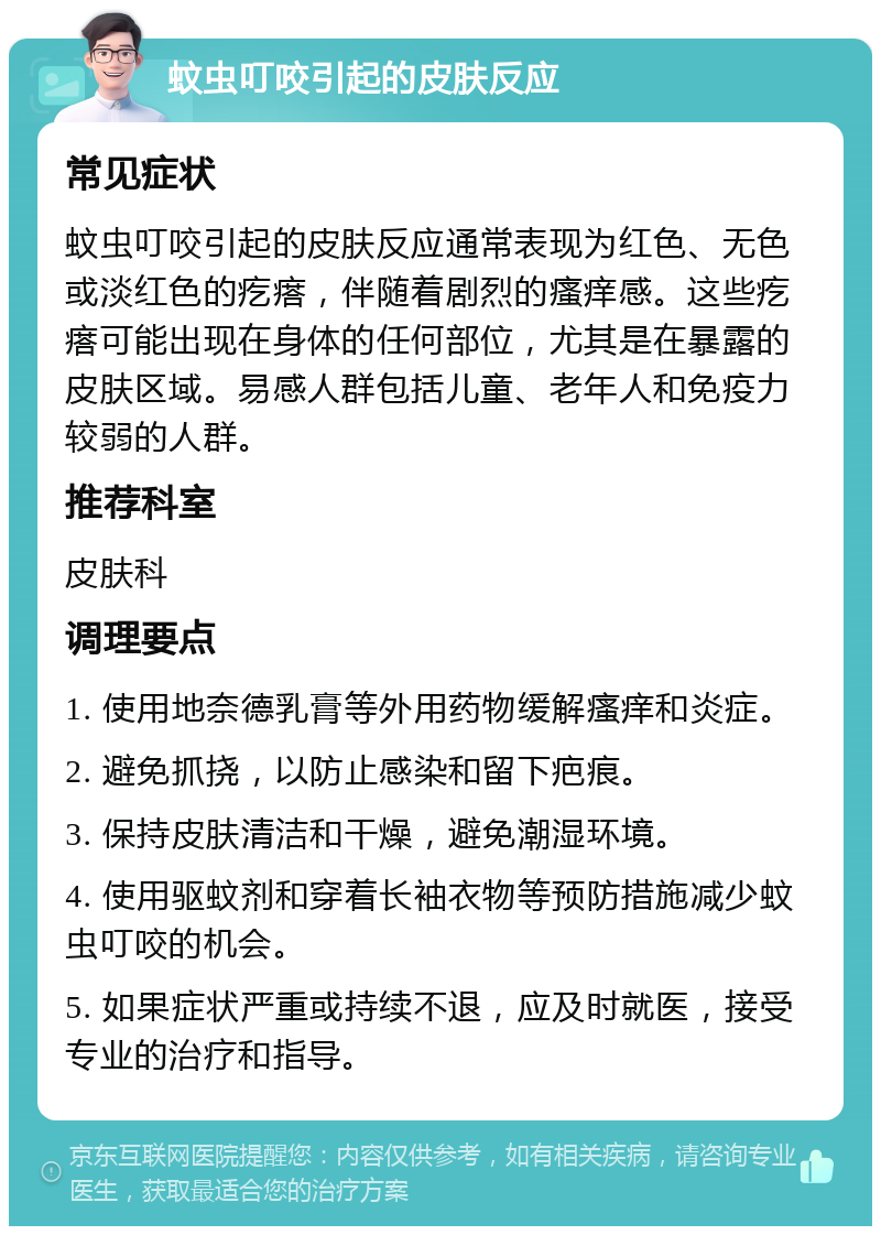 蚊虫叮咬引起的皮肤反应 常见症状 蚊虫叮咬引起的皮肤反应通常表现为红色、无色或淡红色的疙瘩，伴随着剧烈的瘙痒感。这些疙瘩可能出现在身体的任何部位，尤其是在暴露的皮肤区域。易感人群包括儿童、老年人和免疫力较弱的人群。 推荐科室 皮肤科 调理要点 1. 使用地奈德乳膏等外用药物缓解瘙痒和炎症。 2. 避免抓挠，以防止感染和留下疤痕。 3. 保持皮肤清洁和干燥，避免潮湿环境。 4. 使用驱蚊剂和穿着长袖衣物等预防措施减少蚊虫叮咬的机会。 5. 如果症状严重或持续不退，应及时就医，接受专业的治疗和指导。