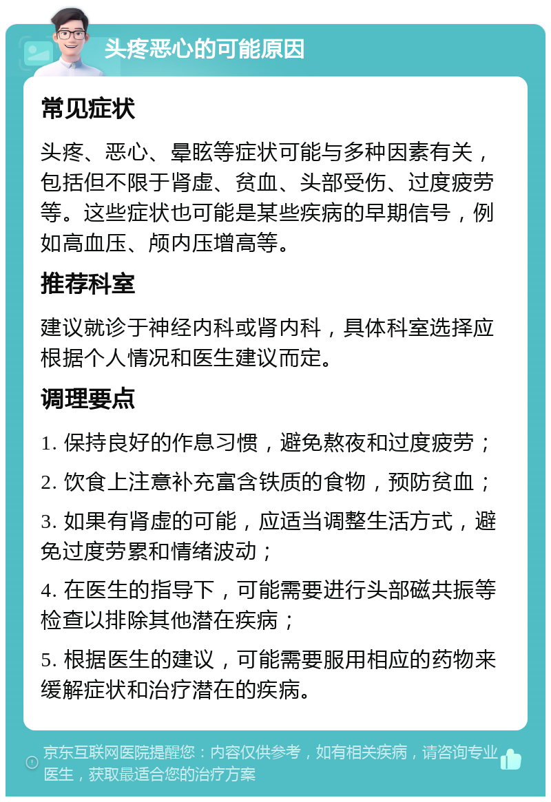 头疼恶心的可能原因 常见症状 头疼、恶心、晕眩等症状可能与多种因素有关，包括但不限于肾虚、贫血、头部受伤、过度疲劳等。这些症状也可能是某些疾病的早期信号，例如高血压、颅内压增高等。 推荐科室 建议就诊于神经内科或肾内科，具体科室选择应根据个人情况和医生建议而定。 调理要点 1. 保持良好的作息习惯，避免熬夜和过度疲劳； 2. 饮食上注意补充富含铁质的食物，预防贫血； 3. 如果有肾虚的可能，应适当调整生活方式，避免过度劳累和情绪波动； 4. 在医生的指导下，可能需要进行头部磁共振等检查以排除其他潜在疾病； 5. 根据医生的建议，可能需要服用相应的药物来缓解症状和治疗潜在的疾病。