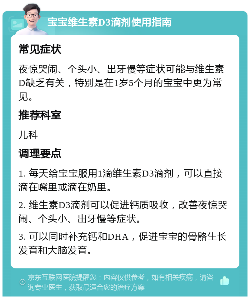 宝宝维生素D3滴剂使用指南 常见症状 夜惊哭闹、个头小、出牙慢等症状可能与维生素D缺乏有关，特别是在1岁5个月的宝宝中更为常见。 推荐科室 儿科 调理要点 1. 每天给宝宝服用1滴维生素D3滴剂，可以直接滴在嘴里或滴在奶里。 2. 维生素D3滴剂可以促进钙质吸收，改善夜惊哭闹、个头小、出牙慢等症状。 3. 可以同时补充钙和DHA，促进宝宝的骨骼生长发育和大脑发育。