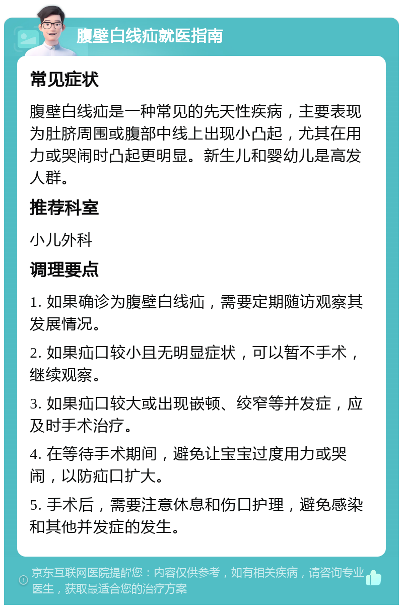 腹壁白线疝就医指南 常见症状 腹壁白线疝是一种常见的先天性疾病，主要表现为肚脐周围或腹部中线上出现小凸起，尤其在用力或哭闹时凸起更明显。新生儿和婴幼儿是高发人群。 推荐科室 小儿外科 调理要点 1. 如果确诊为腹壁白线疝，需要定期随访观察其发展情况。 2. 如果疝口较小且无明显症状，可以暂不手术，继续观察。 3. 如果疝口较大或出现嵌顿、绞窄等并发症，应及时手术治疗。 4. 在等待手术期间，避免让宝宝过度用力或哭闹，以防疝口扩大。 5. 手术后，需要注意休息和伤口护理，避免感染和其他并发症的发生。