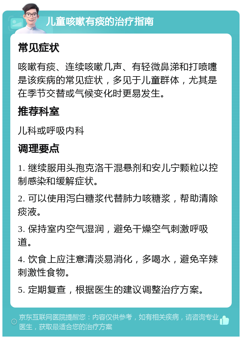 儿童咳嗽有痰的治疗指南 常见症状 咳嗽有痰、连续咳嗽几声、有轻微鼻涕和打喷嚏是该疾病的常见症状，多见于儿童群体，尤其是在季节交替或气候变化时更易发生。 推荐科室 儿科或呼吸内科 调理要点 1. 继续服用头孢克洛干混悬剂和安儿宁颗粒以控制感染和缓解症状。 2. 可以使用泻白糖浆代替肺力咳糖浆，帮助清除痰液。 3. 保持室内空气湿润，避免干燥空气刺激呼吸道。 4. 饮食上应注意清淡易消化，多喝水，避免辛辣刺激性食物。 5. 定期复查，根据医生的建议调整治疗方案。