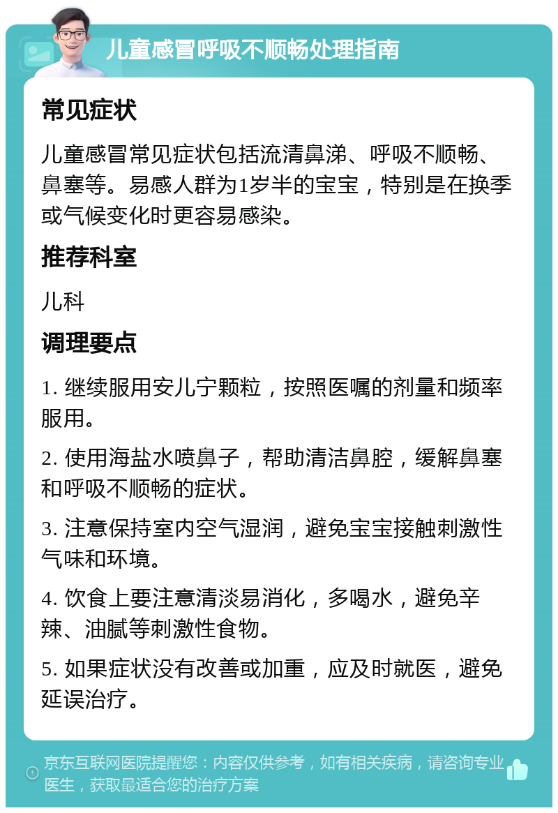 儿童感冒呼吸不顺畅处理指南 常见症状 儿童感冒常见症状包括流清鼻涕、呼吸不顺畅、鼻塞等。易感人群为1岁半的宝宝，特别是在换季或气候变化时更容易感染。 推荐科室 儿科 调理要点 1. 继续服用安儿宁颗粒，按照医嘱的剂量和频率服用。 2. 使用海盐水喷鼻子，帮助清洁鼻腔，缓解鼻塞和呼吸不顺畅的症状。 3. 注意保持室内空气湿润，避免宝宝接触刺激性气味和环境。 4. 饮食上要注意清淡易消化，多喝水，避免辛辣、油腻等刺激性食物。 5. 如果症状没有改善或加重，应及时就医，避免延误治疗。