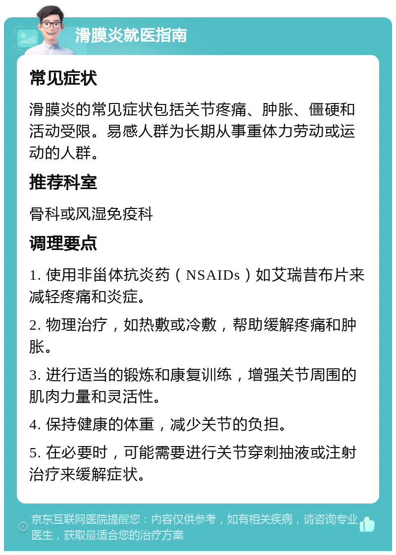 滑膜炎就医指南 常见症状 滑膜炎的常见症状包括关节疼痛、肿胀、僵硬和活动受限。易感人群为长期从事重体力劳动或运动的人群。 推荐科室 骨科或风湿免疫科 调理要点 1. 使用非甾体抗炎药（NSAIDs）如艾瑞昔布片来减轻疼痛和炎症。 2. 物理治疗，如热敷或冷敷，帮助缓解疼痛和肿胀。 3. 进行适当的锻炼和康复训练，增强关节周围的肌肉力量和灵活性。 4. 保持健康的体重，减少关节的负担。 5. 在必要时，可能需要进行关节穿刺抽液或注射治疗来缓解症状。