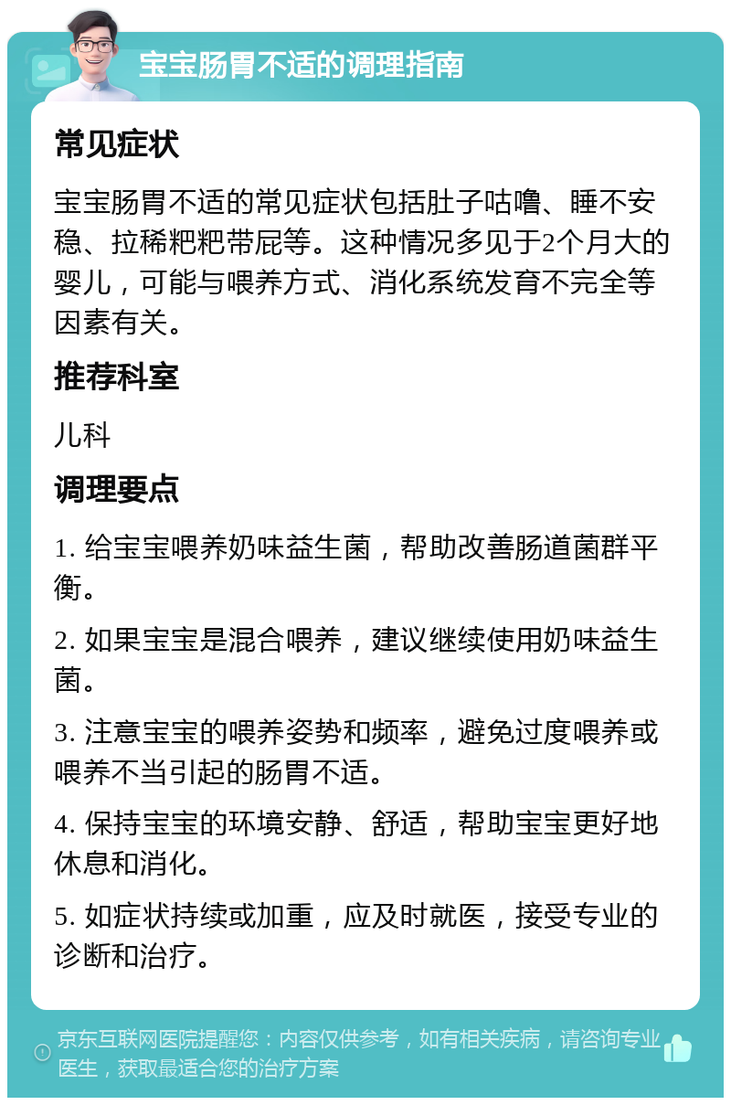 宝宝肠胃不适的调理指南 常见症状 宝宝肠胃不适的常见症状包括肚子咕噜、睡不安稳、拉稀粑粑带屁等。这种情况多见于2个月大的婴儿，可能与喂养方式、消化系统发育不完全等因素有关。 推荐科室 儿科 调理要点 1. 给宝宝喂养奶味益生菌，帮助改善肠道菌群平衡。 2. 如果宝宝是混合喂养，建议继续使用奶味益生菌。 3. 注意宝宝的喂养姿势和频率，避免过度喂养或喂养不当引起的肠胃不适。 4. 保持宝宝的环境安静、舒适，帮助宝宝更好地休息和消化。 5. 如症状持续或加重，应及时就医，接受专业的诊断和治疗。