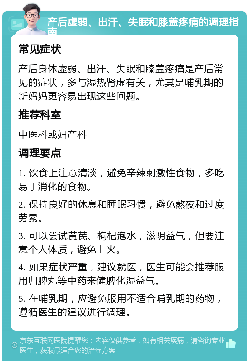 产后虚弱、出汗、失眠和膝盖疼痛的调理指南 常见症状 产后身体虚弱、出汗、失眠和膝盖疼痛是产后常见的症状，多与湿热肾虚有关，尤其是哺乳期的新妈妈更容易出现这些问题。 推荐科室 中医科或妇产科 调理要点 1. 饮食上注意清淡，避免辛辣刺激性食物，多吃易于消化的食物。 2. 保持良好的休息和睡眠习惯，避免熬夜和过度劳累。 3. 可以尝试黄芪、枸杞泡水，滋阴益气，但要注意个人体质，避免上火。 4. 如果症状严重，建议就医，医生可能会推荐服用归脾丸等中药来健脾化湿益气。 5. 在哺乳期，应避免服用不适合哺乳期的药物，遵循医生的建议进行调理。