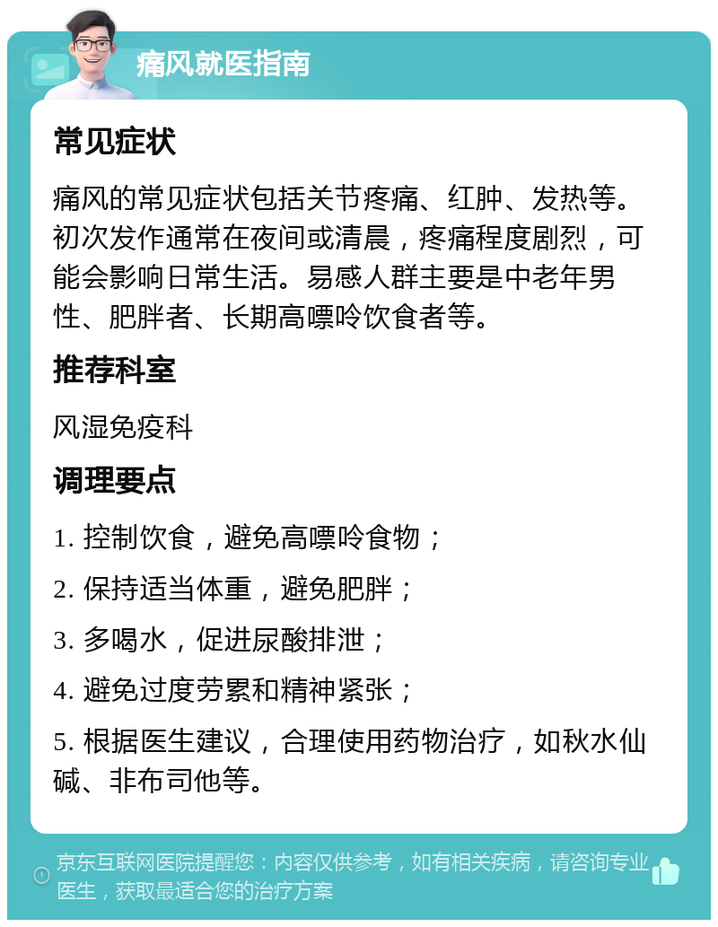 痛风就医指南 常见症状 痛风的常见症状包括关节疼痛、红肿、发热等。初次发作通常在夜间或清晨，疼痛程度剧烈，可能会影响日常生活。易感人群主要是中老年男性、肥胖者、长期高嘌呤饮食者等。 推荐科室 风湿免疫科 调理要点 1. 控制饮食，避免高嘌呤食物； 2. 保持适当体重，避免肥胖； 3. 多喝水，促进尿酸排泄； 4. 避免过度劳累和精神紧张； 5. 根据医生建议，合理使用药物治疗，如秋水仙碱、非布司他等。