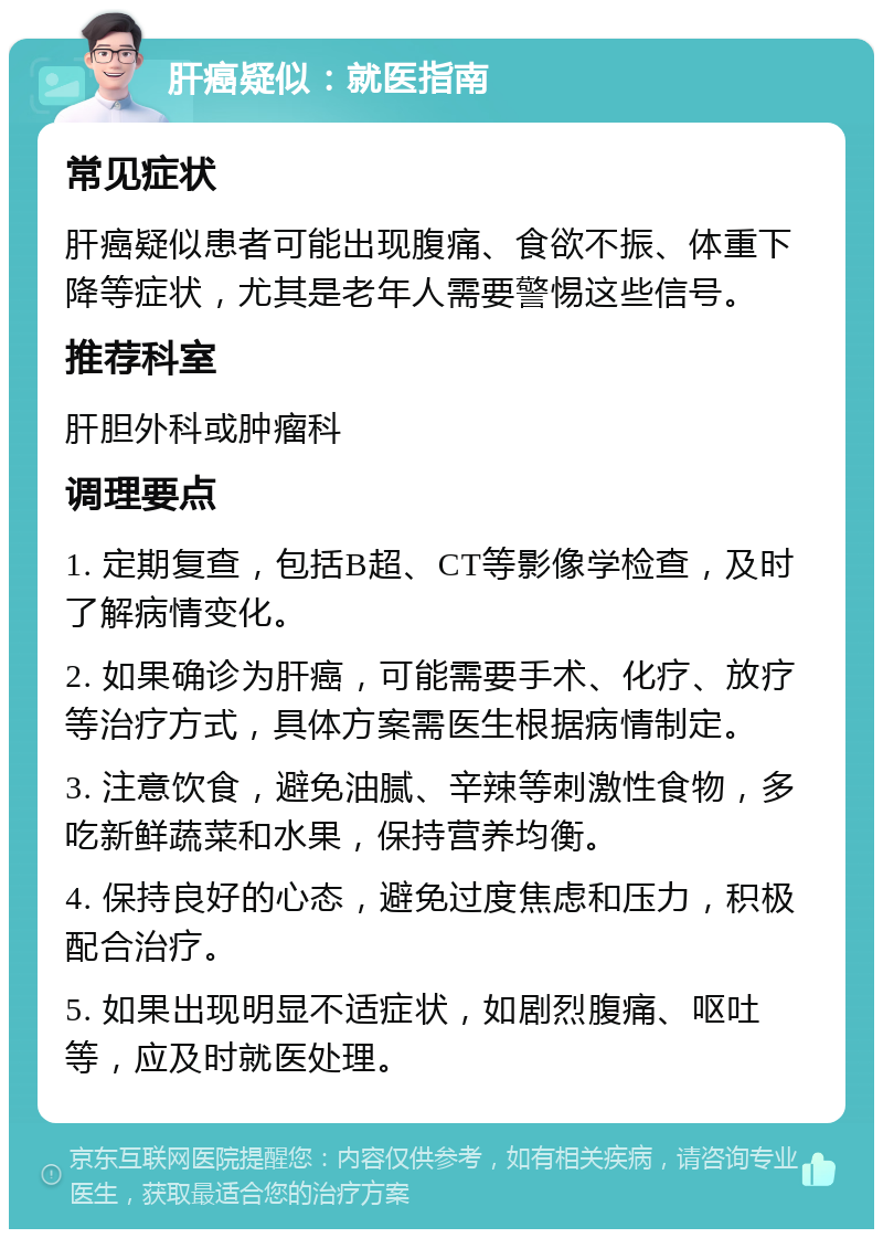 肝癌疑似：就医指南 常见症状 肝癌疑似患者可能出现腹痛、食欲不振、体重下降等症状，尤其是老年人需要警惕这些信号。 推荐科室 肝胆外科或肿瘤科 调理要点 1. 定期复查，包括B超、CT等影像学检查，及时了解病情变化。 2. 如果确诊为肝癌，可能需要手术、化疗、放疗等治疗方式，具体方案需医生根据病情制定。 3. 注意饮食，避免油腻、辛辣等刺激性食物，多吃新鲜蔬菜和水果，保持营养均衡。 4. 保持良好的心态，避免过度焦虑和压力，积极配合治疗。 5. 如果出现明显不适症状，如剧烈腹痛、呕吐等，应及时就医处理。