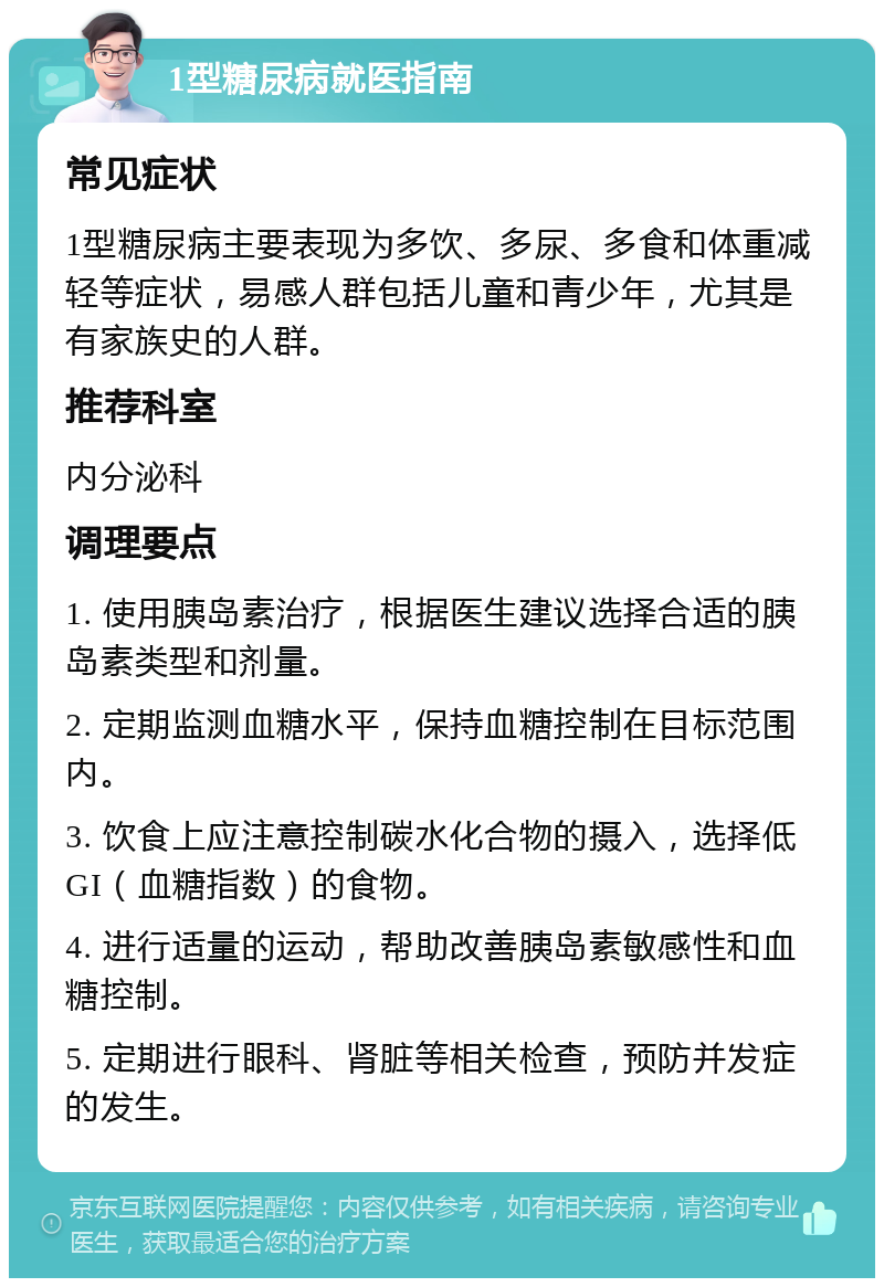 1型糖尿病就医指南 常见症状 1型糖尿病主要表现为多饮、多尿、多食和体重减轻等症状，易感人群包括儿童和青少年，尤其是有家族史的人群。 推荐科室 内分泌科 调理要点 1. 使用胰岛素治疗，根据医生建议选择合适的胰岛素类型和剂量。 2. 定期监测血糖水平，保持血糖控制在目标范围内。 3. 饮食上应注意控制碳水化合物的摄入，选择低GI（血糖指数）的食物。 4. 进行适量的运动，帮助改善胰岛素敏感性和血糖控制。 5. 定期进行眼科、肾脏等相关检查，预防并发症的发生。