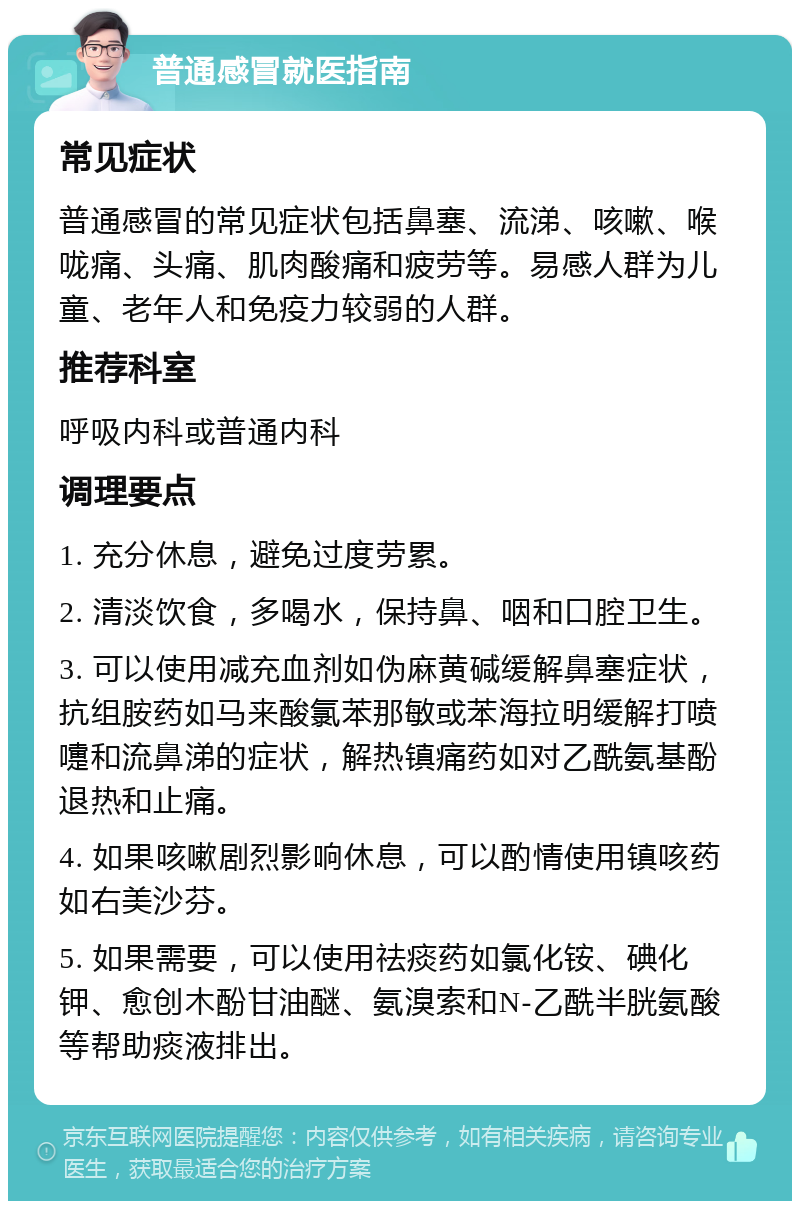 普通感冒就医指南 常见症状 普通感冒的常见症状包括鼻塞、流涕、咳嗽、喉咙痛、头痛、肌肉酸痛和疲劳等。易感人群为儿童、老年人和免疫力较弱的人群。 推荐科室 呼吸内科或普通内科 调理要点 1. 充分休息，避免过度劳累。 2. 清淡饮食，多喝水，保持鼻、咽和口腔卫生。 3. 可以使用减充血剂如伪麻黄碱缓解鼻塞症状，抗组胺药如马来酸氯苯那敏或苯海拉明缓解打喷嚏和流鼻涕的症状，解热镇痛药如对乙酰氨基酚退热和止痛。 4. 如果咳嗽剧烈影响休息，可以酌情使用镇咳药如右美沙芬。 5. 如果需要，可以使用祛痰药如氯化铵、碘化钾、愈创木酚甘油醚、氨溴索和N-乙酰半胱氨酸等帮助痰液排出。