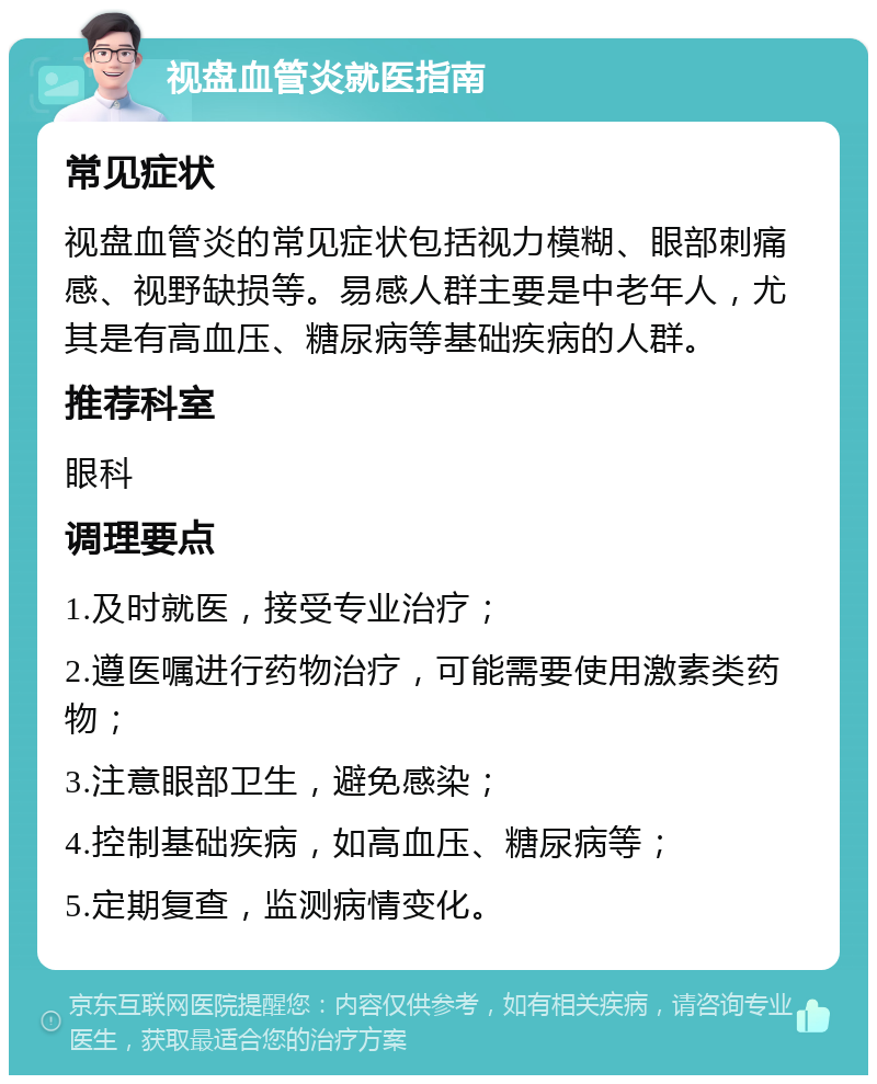 视盘血管炎就医指南 常见症状 视盘血管炎的常见症状包括视力模糊、眼部刺痛感、视野缺损等。易感人群主要是中老年人，尤其是有高血压、糖尿病等基础疾病的人群。 推荐科室 眼科 调理要点 1.及时就医，接受专业治疗； 2.遵医嘱进行药物治疗，可能需要使用激素类药物； 3.注意眼部卫生，避免感染； 4.控制基础疾病，如高血压、糖尿病等； 5.定期复查，监测病情变化。