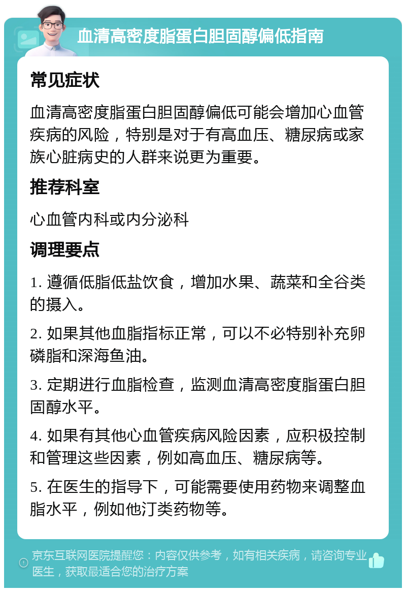 血清高密度脂蛋白胆固醇偏低指南 常见症状 血清高密度脂蛋白胆固醇偏低可能会增加心血管疾病的风险，特别是对于有高血压、糖尿病或家族心脏病史的人群来说更为重要。 推荐科室 心血管内科或内分泌科 调理要点 1. 遵循低脂低盐饮食，增加水果、蔬菜和全谷类的摄入。 2. 如果其他血脂指标正常，可以不必特别补充卵磷脂和深海鱼油。 3. 定期进行血脂检查，监测血清高密度脂蛋白胆固醇水平。 4. 如果有其他心血管疾病风险因素，应积极控制和管理这些因素，例如高血压、糖尿病等。 5. 在医生的指导下，可能需要使用药物来调整血脂水平，例如他汀类药物等。