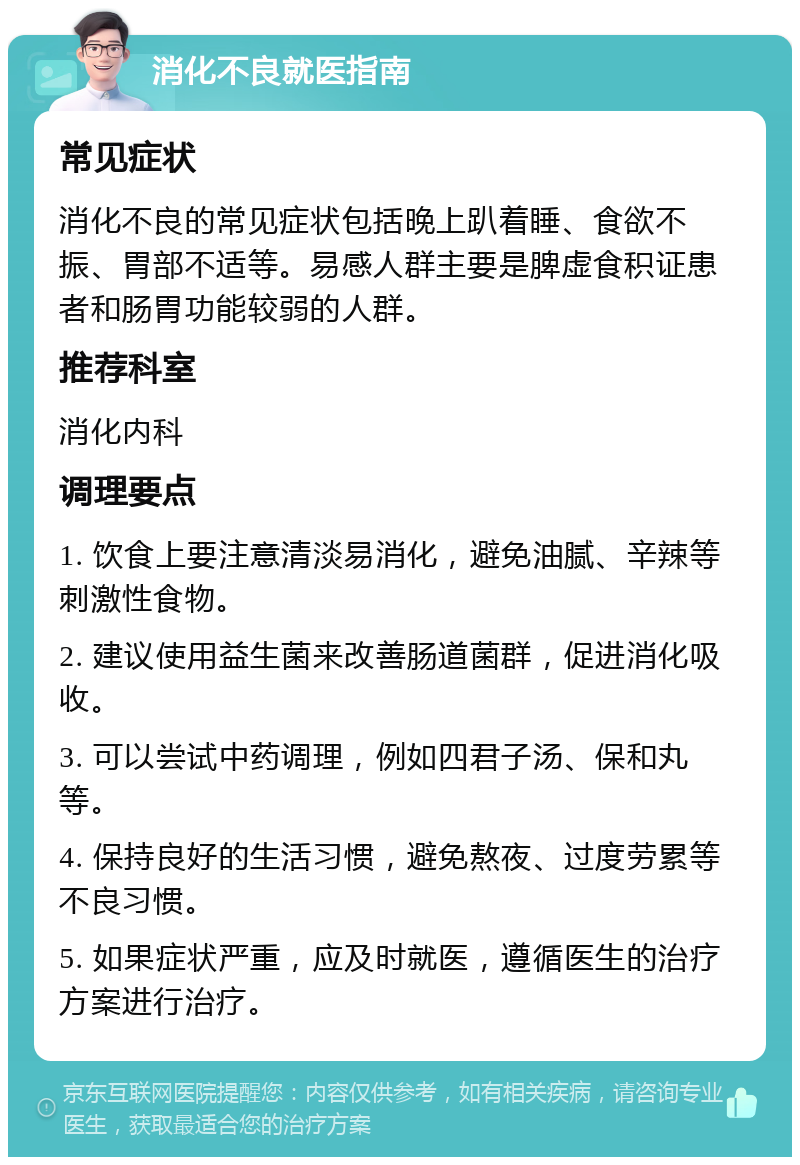 消化不良就医指南 常见症状 消化不良的常见症状包括晚上趴着睡、食欲不振、胃部不适等。易感人群主要是脾虚食积证患者和肠胃功能较弱的人群。 推荐科室 消化内科 调理要点 1. 饮食上要注意清淡易消化，避免油腻、辛辣等刺激性食物。 2. 建议使用益生菌来改善肠道菌群，促进消化吸收。 3. 可以尝试中药调理，例如四君子汤、保和丸等。 4. 保持良好的生活习惯，避免熬夜、过度劳累等不良习惯。 5. 如果症状严重，应及时就医，遵循医生的治疗方案进行治疗。