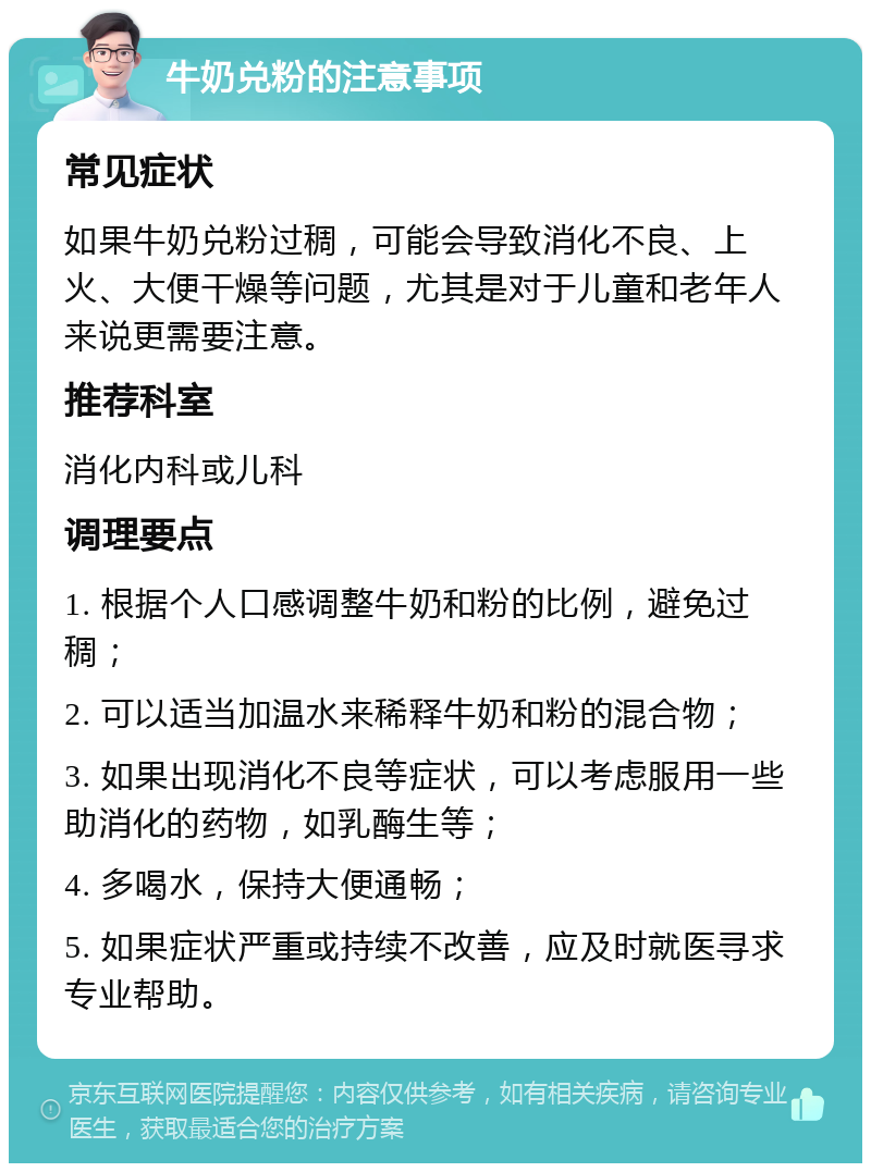 牛奶兑粉的注意事项 常见症状 如果牛奶兑粉过稠，可能会导致消化不良、上火、大便干燥等问题，尤其是对于儿童和老年人来说更需要注意。 推荐科室 消化内科或儿科 调理要点 1. 根据个人口感调整牛奶和粉的比例，避免过稠； 2. 可以适当加温水来稀释牛奶和粉的混合物； 3. 如果出现消化不良等症状，可以考虑服用一些助消化的药物，如乳酶生等； 4. 多喝水，保持大便通畅； 5. 如果症状严重或持续不改善，应及时就医寻求专业帮助。