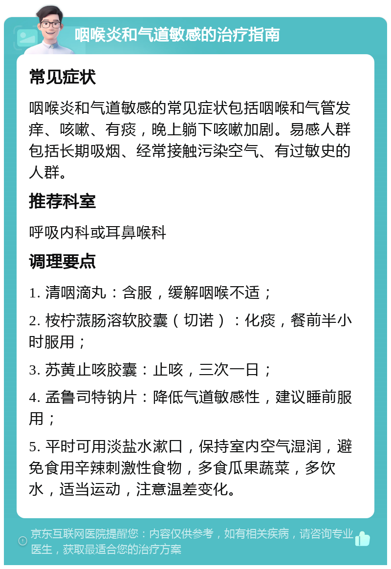 咽喉炎和气道敏感的治疗指南 常见症状 咽喉炎和气道敏感的常见症状包括咽喉和气管发痒、咳嗽、有痰，晚上躺下咳嗽加剧。易感人群包括长期吸烟、经常接触污染空气、有过敏史的人群。 推荐科室 呼吸内科或耳鼻喉科 调理要点 1. 清咽滴丸：含服，缓解咽喉不适； 2. 桉柠蒎肠溶软胶囊（切诺）：化痰，餐前半小时服用； 3. 苏黄止咳胶囊：止咳，三次一日； 4. 孟鲁司特钠片：降低气道敏感性，建议睡前服用； 5. 平时可用淡盐水漱口，保持室内空气湿润，避免食用辛辣刺激性食物，多食瓜果蔬菜，多饮水，适当运动，注意温差变化。