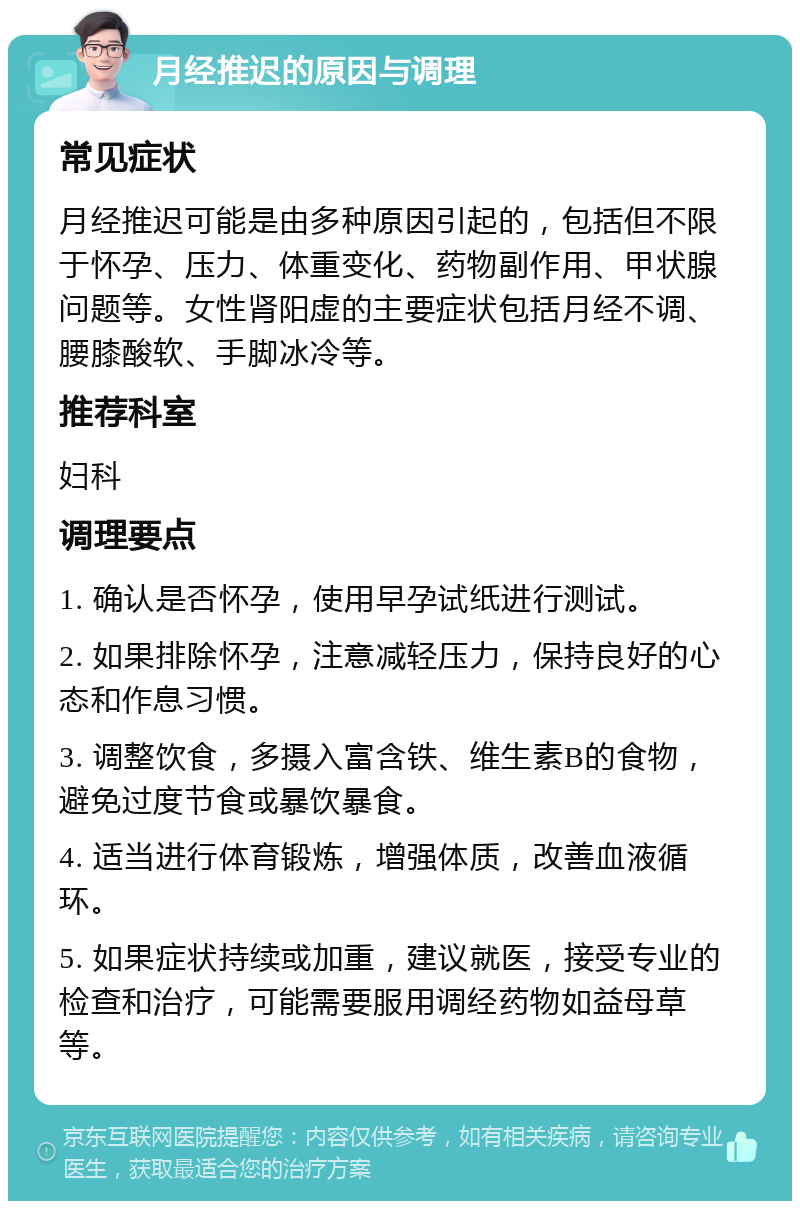 月经推迟的原因与调理 常见症状 月经推迟可能是由多种原因引起的，包括但不限于怀孕、压力、体重变化、药物副作用、甲状腺问题等。女性肾阳虚的主要症状包括月经不调、腰膝酸软、手脚冰冷等。 推荐科室 妇科 调理要点 1. 确认是否怀孕，使用早孕试纸进行测试。 2. 如果排除怀孕，注意减轻压力，保持良好的心态和作息习惯。 3. 调整饮食，多摄入富含铁、维生素B的食物，避免过度节食或暴饮暴食。 4. 适当进行体育锻炼，增强体质，改善血液循环。 5. 如果症状持续或加重，建议就医，接受专业的检查和治疗，可能需要服用调经药物如益母草等。