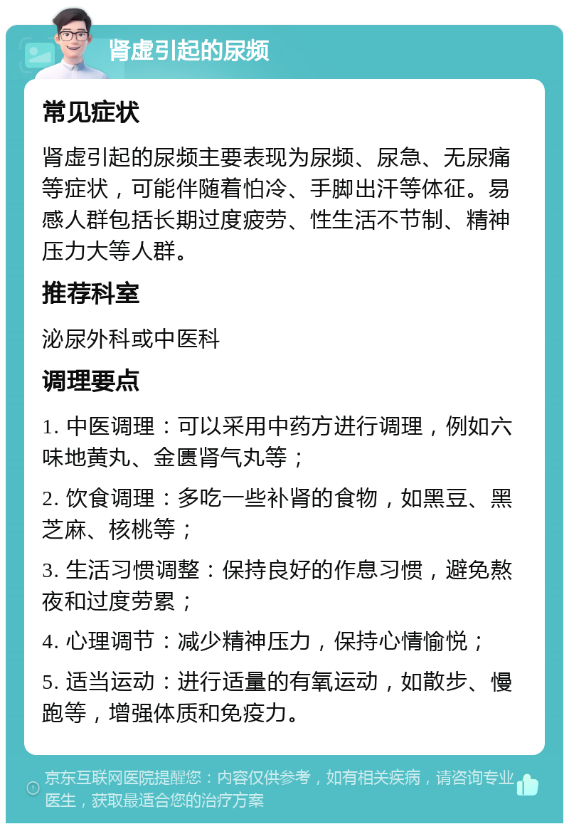 肾虚引起的尿频 常见症状 肾虚引起的尿频主要表现为尿频、尿急、无尿痛等症状，可能伴随着怕冷、手脚出汗等体征。易感人群包括长期过度疲劳、性生活不节制、精神压力大等人群。 推荐科室 泌尿外科或中医科 调理要点 1. 中医调理：可以采用中药方进行调理，例如六味地黄丸、金匮肾气丸等； 2. 饮食调理：多吃一些补肾的食物，如黑豆、黑芝麻、核桃等； 3. 生活习惯调整：保持良好的作息习惯，避免熬夜和过度劳累； 4. 心理调节：减少精神压力，保持心情愉悦； 5. 适当运动：进行适量的有氧运动，如散步、慢跑等，增强体质和免疫力。