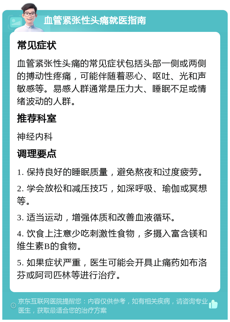 血管紧张性头痛就医指南 常见症状 血管紧张性头痛的常见症状包括头部一侧或两侧的搏动性疼痛，可能伴随着恶心、呕吐、光和声敏感等。易感人群通常是压力大、睡眠不足或情绪波动的人群。 推荐科室 神经内科 调理要点 1. 保持良好的睡眠质量，避免熬夜和过度疲劳。 2. 学会放松和减压技巧，如深呼吸、瑜伽或冥想等。 3. 适当运动，增强体质和改善血液循环。 4. 饮食上注意少吃刺激性食物，多摄入富含镁和维生素B的食物。 5. 如果症状严重，医生可能会开具止痛药如布洛芬或阿司匹林等进行治疗。