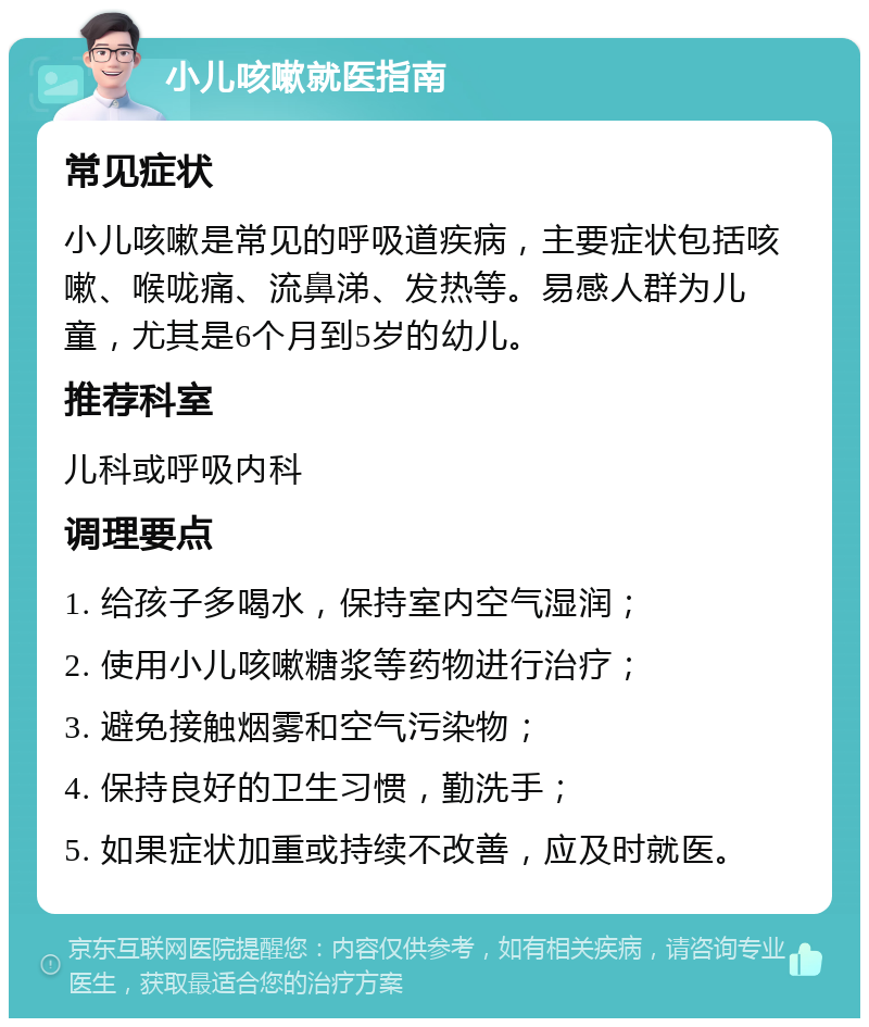 小儿咳嗽就医指南 常见症状 小儿咳嗽是常见的呼吸道疾病，主要症状包括咳嗽、喉咙痛、流鼻涕、发热等。易感人群为儿童，尤其是6个月到5岁的幼儿。 推荐科室 儿科或呼吸内科 调理要点 1. 给孩子多喝水，保持室内空气湿润； 2. 使用小儿咳嗽糖浆等药物进行治疗； 3. 避免接触烟雾和空气污染物； 4. 保持良好的卫生习惯，勤洗手； 5. 如果症状加重或持续不改善，应及时就医。