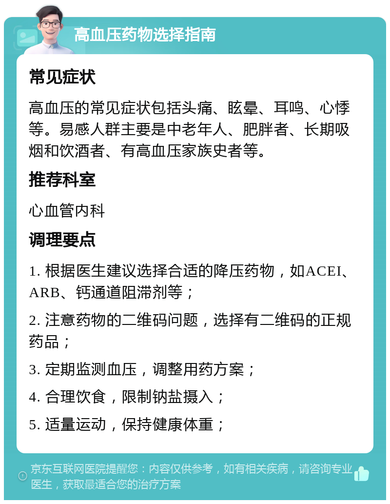 高血压药物选择指南 常见症状 高血压的常见症状包括头痛、眩晕、耳鸣、心悸等。易感人群主要是中老年人、肥胖者、长期吸烟和饮酒者、有高血压家族史者等。 推荐科室 心血管内科 调理要点 1. 根据医生建议选择合适的降压药物，如ACEI、ARB、钙通道阻滞剂等； 2. 注意药物的二维码问题，选择有二维码的正规药品； 3. 定期监测血压，调整用药方案； 4. 合理饮食，限制钠盐摄入； 5. 适量运动，保持健康体重；