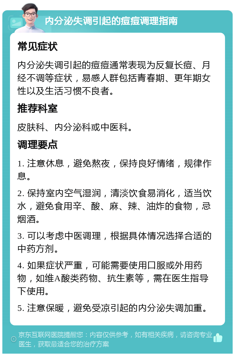 内分泌失调引起的痘痘调理指南 常见症状 内分泌失调引起的痘痘通常表现为反复长痘、月经不调等症状，易感人群包括青春期、更年期女性以及生活习惯不良者。 推荐科室 皮肤科、内分泌科或中医科。 调理要点 1. 注意休息，避免熬夜，保持良好情绪，规律作息。 2. 保持室内空气湿润，清淡饮食易消化，适当饮水，避免食用辛、酸、麻、辣、油炸的食物，忌烟酒。 3. 可以考虑中医调理，根据具体情况选择合适的中药方剂。 4. 如果症状严重，可能需要使用口服或外用药物，如维A酸类药物、抗生素等，需在医生指导下使用。 5. 注意保暖，避免受凉引起的内分泌失调加重。