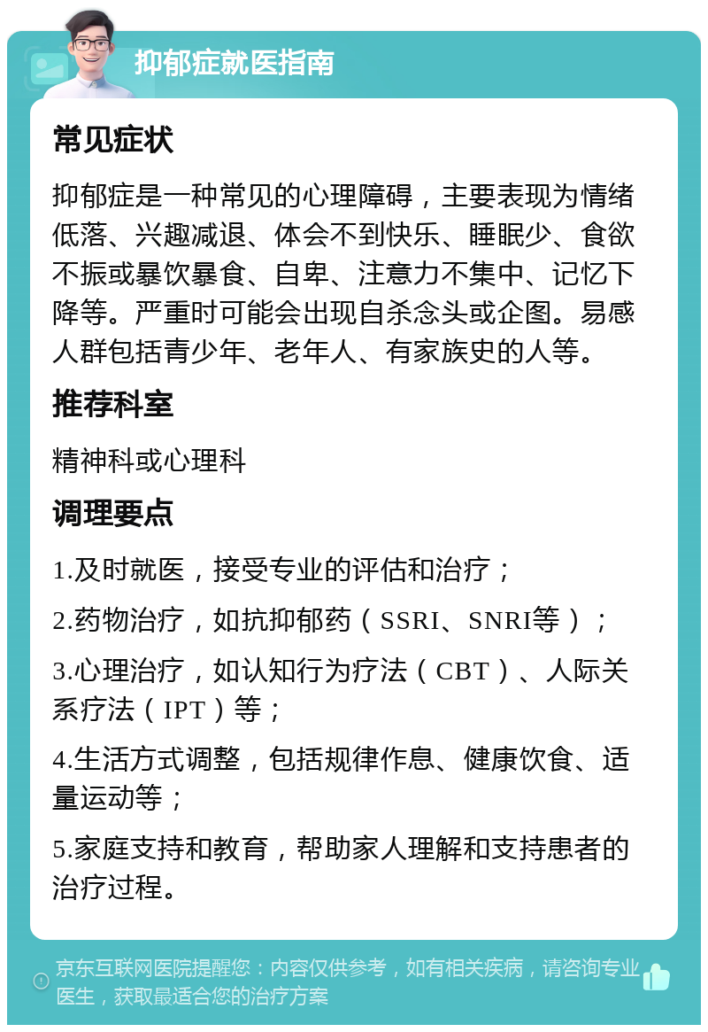 抑郁症就医指南 常见症状 抑郁症是一种常见的心理障碍，主要表现为情绪低落、兴趣减退、体会不到快乐、睡眠少、食欲不振或暴饮暴食、自卑、注意力不集中、记忆下降等。严重时可能会出现自杀念头或企图。易感人群包括青少年、老年人、有家族史的人等。 推荐科室 精神科或心理科 调理要点 1.及时就医，接受专业的评估和治疗； 2.药物治疗，如抗抑郁药（SSRI、SNRI等）； 3.心理治疗，如认知行为疗法（CBT）、人际关系疗法（IPT）等； 4.生活方式调整，包括规律作息、健康饮食、适量运动等； 5.家庭支持和教育，帮助家人理解和支持患者的治疗过程。