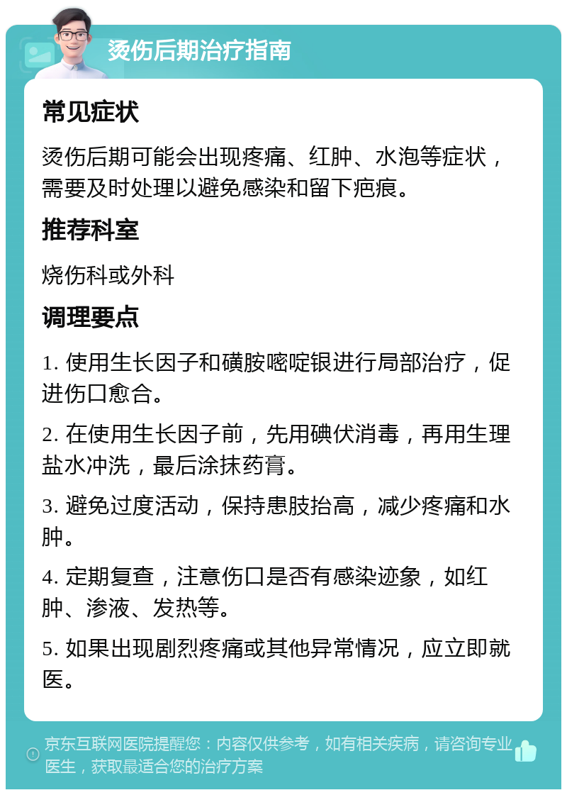 烫伤后期治疗指南 常见症状 烫伤后期可能会出现疼痛、红肿、水泡等症状，需要及时处理以避免感染和留下疤痕。 推荐科室 烧伤科或外科 调理要点 1. 使用生长因子和磺胺嘧啶银进行局部治疗，促进伤口愈合。 2. 在使用生长因子前，先用碘伏消毒，再用生理盐水冲洗，最后涂抹药膏。 3. 避免过度活动，保持患肢抬高，减少疼痛和水肿。 4. 定期复查，注意伤口是否有感染迹象，如红肿、渗液、发热等。 5. 如果出现剧烈疼痛或其他异常情况，应立即就医。