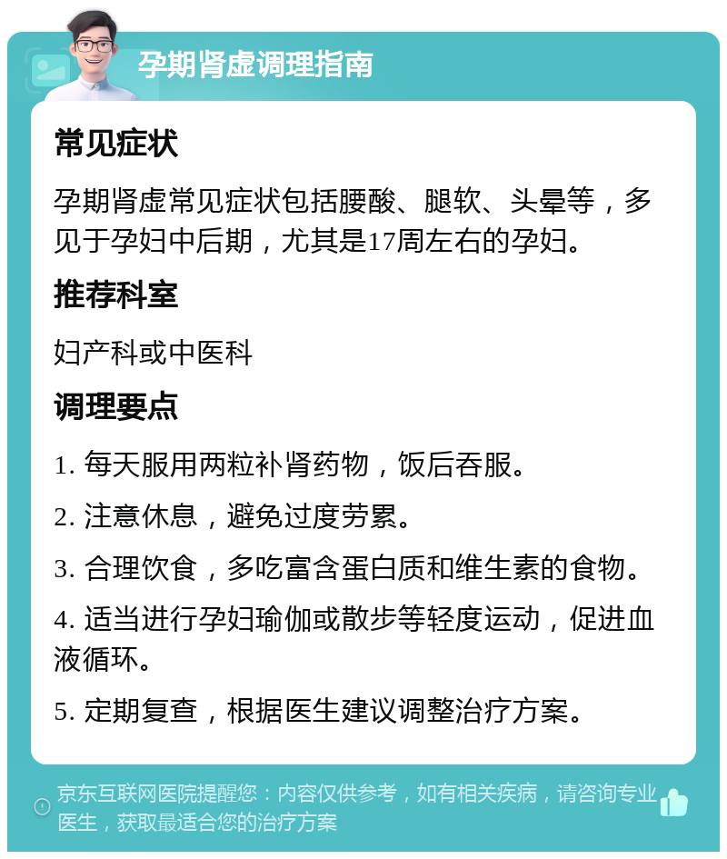 孕期肾虚调理指南 常见症状 孕期肾虚常见症状包括腰酸、腿软、头晕等，多见于孕妇中后期，尤其是17周左右的孕妇。 推荐科室 妇产科或中医科 调理要点 1. 每天服用两粒补肾药物，饭后吞服。 2. 注意休息，避免过度劳累。 3. 合理饮食，多吃富含蛋白质和维生素的食物。 4. 适当进行孕妇瑜伽或散步等轻度运动，促进血液循环。 5. 定期复查，根据医生建议调整治疗方案。