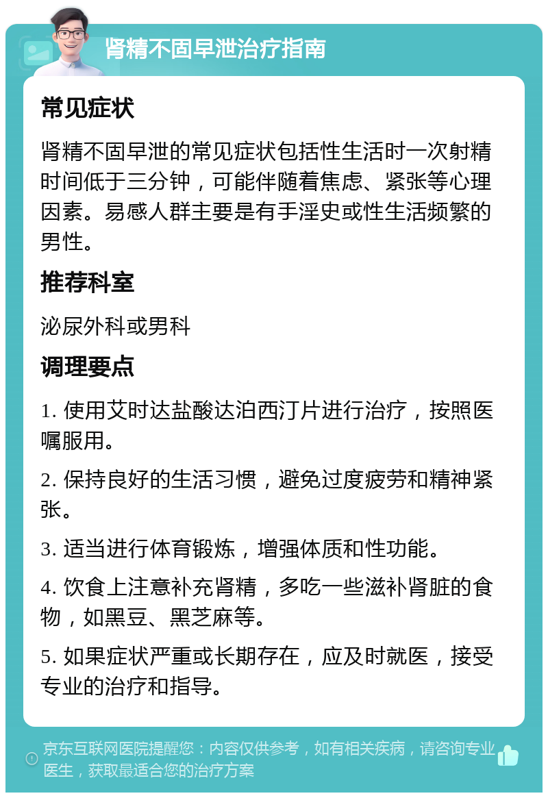 肾精不固早泄治疗指南 常见症状 肾精不固早泄的常见症状包括性生活时一次射精时间低于三分钟，可能伴随着焦虑、紧张等心理因素。易感人群主要是有手淫史或性生活频繁的男性。 推荐科室 泌尿外科或男科 调理要点 1. 使用艾时达盐酸达泊西汀片进行治疗，按照医嘱服用。 2. 保持良好的生活习惯，避免过度疲劳和精神紧张。 3. 适当进行体育锻炼，增强体质和性功能。 4. 饮食上注意补充肾精，多吃一些滋补肾脏的食物，如黑豆、黑芝麻等。 5. 如果症状严重或长期存在，应及时就医，接受专业的治疗和指导。