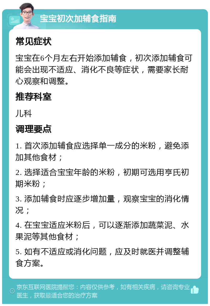 宝宝初次加辅食指南 常见症状 宝宝在6个月左右开始添加辅食，初次添加辅食可能会出现不适应、消化不良等症状，需要家长耐心观察和调整。 推荐科室 儿科 调理要点 1. 首次添加辅食应选择单一成分的米粉，避免添加其他食材； 2. 选择适合宝宝年龄的米粉，初期可选用亨氏初期米粉； 3. 添加辅食时应逐步增加量，观察宝宝的消化情况； 4. 在宝宝适应米粉后，可以逐渐添加蔬菜泥、水果泥等其他食材； 5. 如有不适应或消化问题，应及时就医并调整辅食方案。