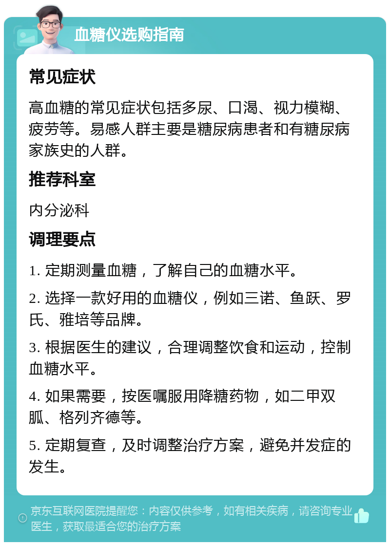 血糖仪选购指南 常见症状 高血糖的常见症状包括多尿、口渴、视力模糊、疲劳等。易感人群主要是糖尿病患者和有糖尿病家族史的人群。 推荐科室 内分泌科 调理要点 1. 定期测量血糖，了解自己的血糖水平。 2. 选择一款好用的血糖仪，例如三诺、鱼跃、罗氏、雅培等品牌。 3. 根据医生的建议，合理调整饮食和运动，控制血糖水平。 4. 如果需要，按医嘱服用降糖药物，如二甲双胍、格列齐德等。 5. 定期复查，及时调整治疗方案，避免并发症的发生。