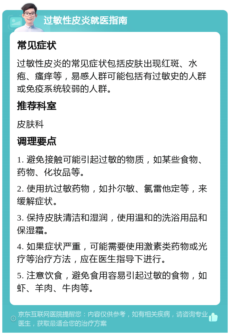 过敏性皮炎就医指南 常见症状 过敏性皮炎的常见症状包括皮肤出现红斑、水疱、瘙痒等，易感人群可能包括有过敏史的人群或免疫系统较弱的人群。 推荐科室 皮肤科 调理要点 1. 避免接触可能引起过敏的物质，如某些食物、药物、化妆品等。 2. 使用抗过敏药物，如扑尔敏、氯雷他定等，来缓解症状。 3. 保持皮肤清洁和湿润，使用温和的洗浴用品和保湿霜。 4. 如果症状严重，可能需要使用激素类药物或光疗等治疗方法，应在医生指导下进行。 5. 注意饮食，避免食用容易引起过敏的食物，如虾、羊肉、牛肉等。