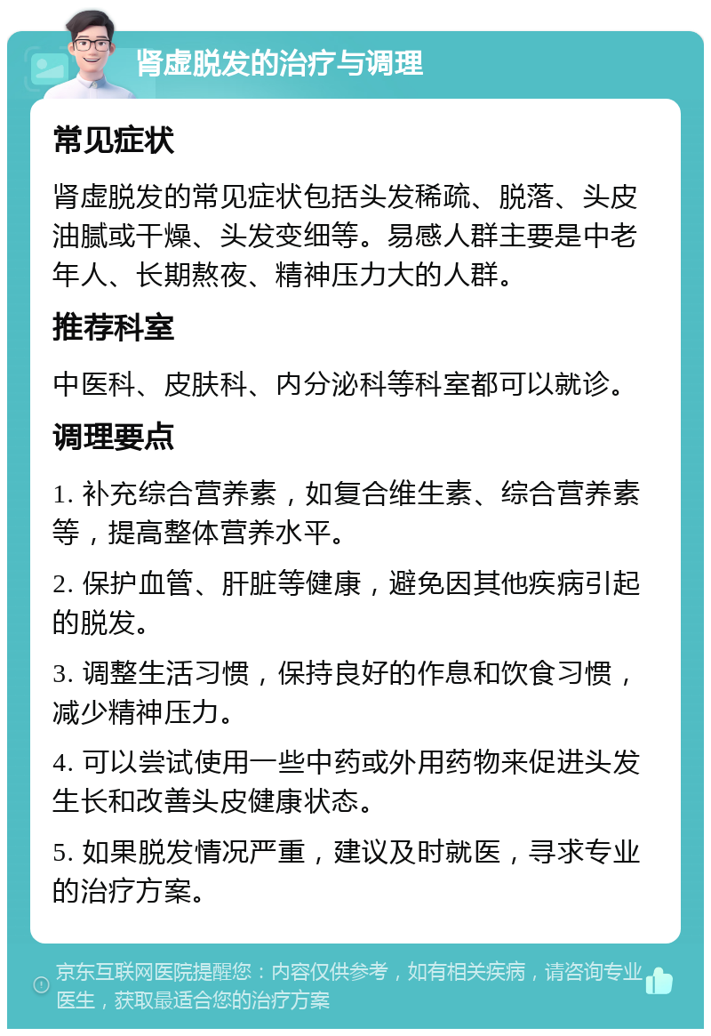 肾虚脱发的治疗与调理 常见症状 肾虚脱发的常见症状包括头发稀疏、脱落、头皮油腻或干燥、头发变细等。易感人群主要是中老年人、长期熬夜、精神压力大的人群。 推荐科室 中医科、皮肤科、内分泌科等科室都可以就诊。 调理要点 1. 补充综合营养素，如复合维生素、综合营养素等，提高整体营养水平。 2. 保护血管、肝脏等健康，避免因其他疾病引起的脱发。 3. 调整生活习惯，保持良好的作息和饮食习惯，减少精神压力。 4. 可以尝试使用一些中药或外用药物来促进头发生长和改善头皮健康状态。 5. 如果脱发情况严重，建议及时就医，寻求专业的治疗方案。