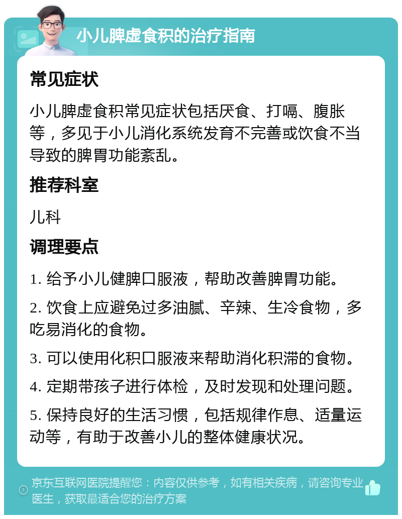 小儿脾虚食积的治疗指南 常见症状 小儿脾虚食积常见症状包括厌食、打嗝、腹胀等，多见于小儿消化系统发育不完善或饮食不当导致的脾胃功能紊乱。 推荐科室 儿科 调理要点 1. 给予小儿健脾口服液，帮助改善脾胃功能。 2. 饮食上应避免过多油腻、辛辣、生冷食物，多吃易消化的食物。 3. 可以使用化积口服液来帮助消化积滞的食物。 4. 定期带孩子进行体检，及时发现和处理问题。 5. 保持良好的生活习惯，包括规律作息、适量运动等，有助于改善小儿的整体健康状况。