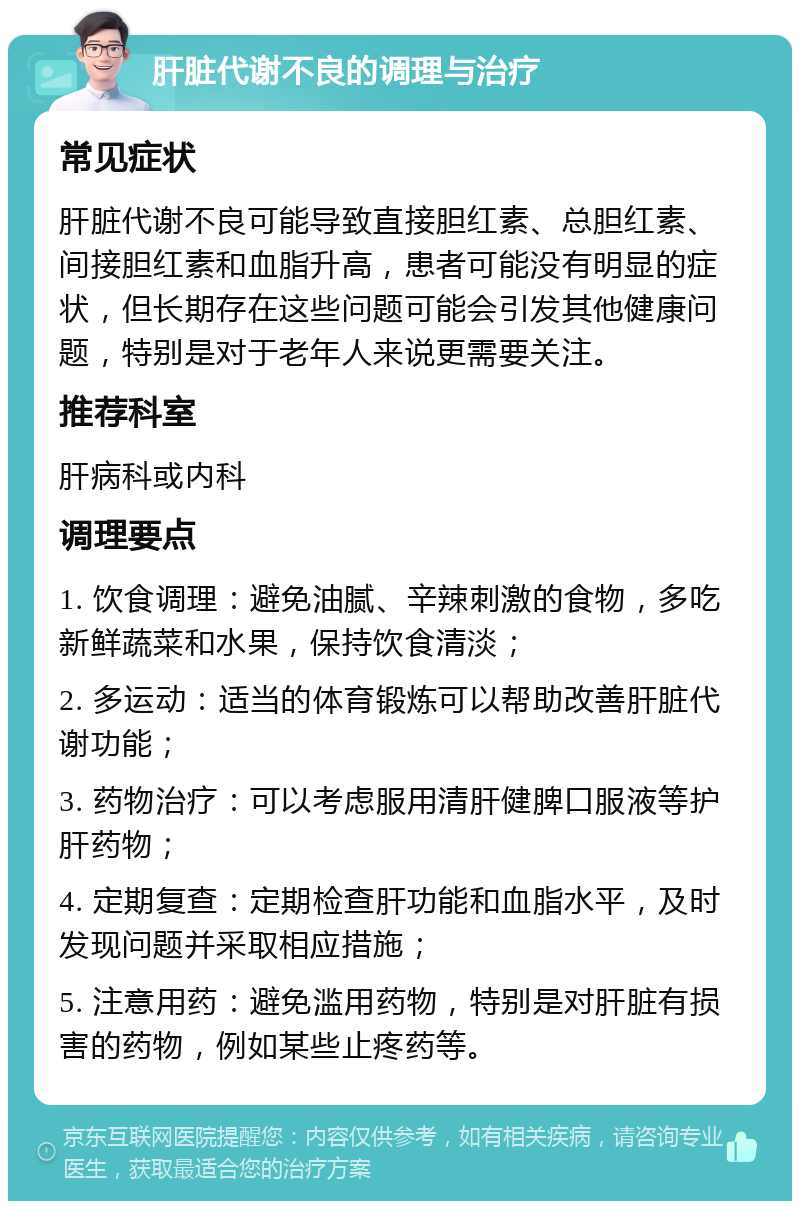 肝脏代谢不良的调理与治疗 常见症状 肝脏代谢不良可能导致直接胆红素、总胆红素、间接胆红素和血脂升高，患者可能没有明显的症状，但长期存在这些问题可能会引发其他健康问题，特别是对于老年人来说更需要关注。 推荐科室 肝病科或内科 调理要点 1. 饮食调理：避免油腻、辛辣刺激的食物，多吃新鲜蔬菜和水果，保持饮食清淡； 2. 多运动：适当的体育锻炼可以帮助改善肝脏代谢功能； 3. 药物治疗：可以考虑服用清肝健脾口服液等护肝药物； 4. 定期复查：定期检查肝功能和血脂水平，及时发现问题并采取相应措施； 5. 注意用药：避免滥用药物，特别是对肝脏有损害的药物，例如某些止疼药等。