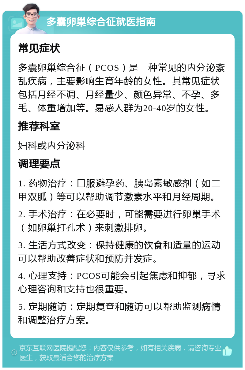 多囊卵巢综合征就医指南 常见症状 多囊卵巢综合征（PCOS）是一种常见的内分泌紊乱疾病，主要影响生育年龄的女性。其常见症状包括月经不调、月经量少、颜色异常、不孕、多毛、体重增加等。易感人群为20-40岁的女性。 推荐科室 妇科或内分泌科 调理要点 1. 药物治疗：口服避孕药、胰岛素敏感剂（如二甲双胍）等可以帮助调节激素水平和月经周期。 2. 手术治疗：在必要时，可能需要进行卵巢手术（如卵巢打孔术）来刺激排卵。 3. 生活方式改变：保持健康的饮食和适量的运动可以帮助改善症状和预防并发症。 4. 心理支持：PCOS可能会引起焦虑和抑郁，寻求心理咨询和支持也很重要。 5. 定期随访：定期复查和随访可以帮助监测病情和调整治疗方案。