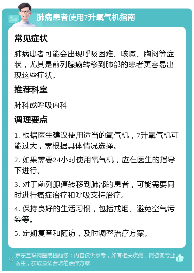 肺病患者使用7升氧气机指南 常见症状 肺病患者可能会出现呼吸困难、咳嗽、胸闷等症状，尤其是前列腺癌转移到肺部的患者更容易出现这些症状。 推荐科室 肺科或呼吸内科 调理要点 1. 根据医生建议使用适当的氧气机，7升氧气机可能过大，需根据具体情况选择。 2. 如果需要24小时使用氧气机，应在医生的指导下进行。 3. 对于前列腺癌转移到肺部的患者，可能需要同时进行癌症治疗和呼吸支持治疗。 4. 保持良好的生活习惯，包括戒烟、避免空气污染等。 5. 定期复查和随访，及时调整治疗方案。