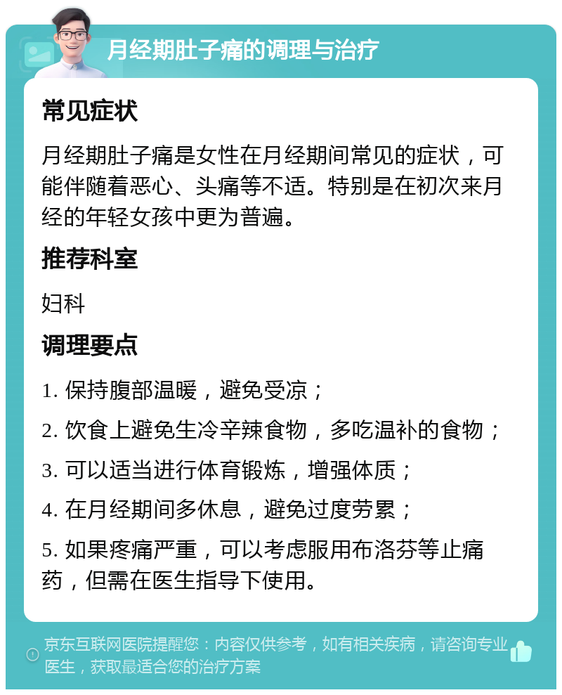 月经期肚子痛的调理与治疗 常见症状 月经期肚子痛是女性在月经期间常见的症状，可能伴随着恶心、头痛等不适。特别是在初次来月经的年轻女孩中更为普遍。 推荐科室 妇科 调理要点 1. 保持腹部温暖，避免受凉； 2. 饮食上避免生冷辛辣食物，多吃温补的食物； 3. 可以适当进行体育锻炼，增强体质； 4. 在月经期间多休息，避免过度劳累； 5. 如果疼痛严重，可以考虑服用布洛芬等止痛药，但需在医生指导下使用。