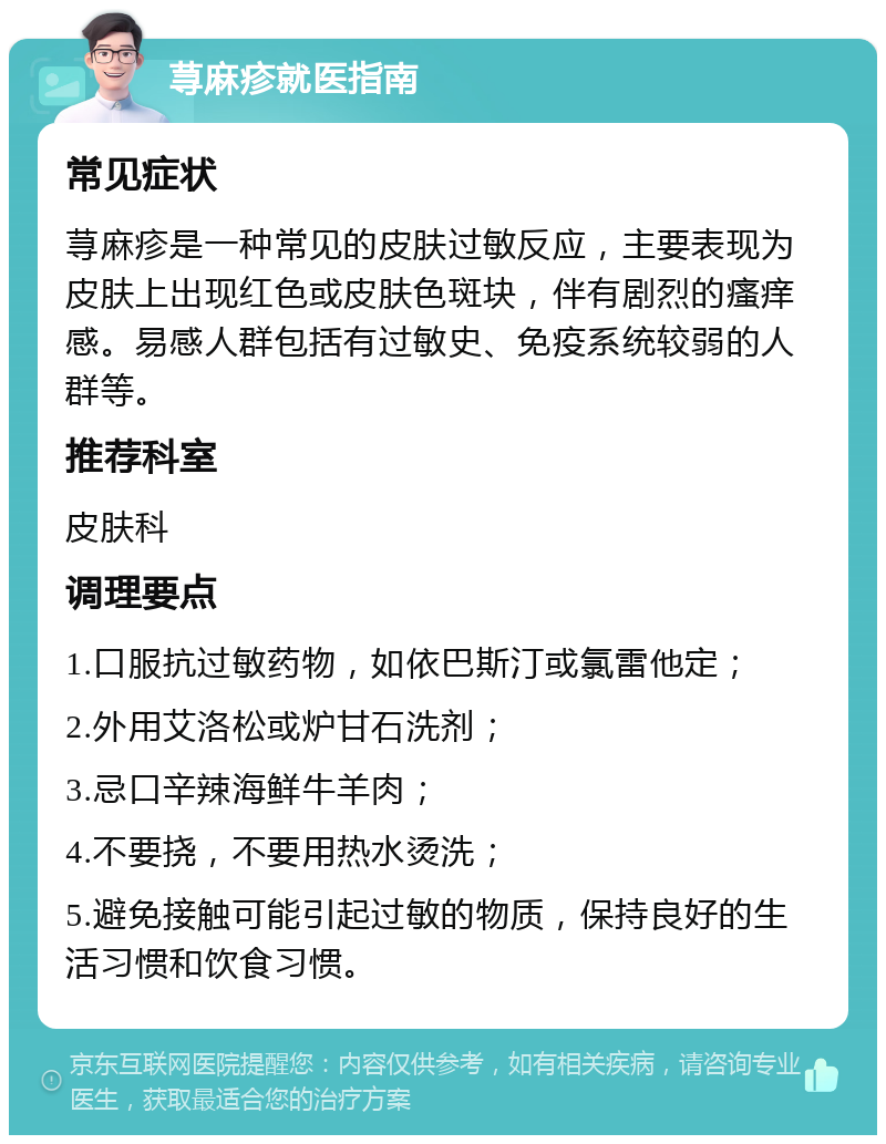 荨麻疹就医指南 常见症状 荨麻疹是一种常见的皮肤过敏反应，主要表现为皮肤上出现红色或皮肤色斑块，伴有剧烈的瘙痒感。易感人群包括有过敏史、免疫系统较弱的人群等。 推荐科室 皮肤科 调理要点 1.口服抗过敏药物，如依巴斯汀或氯雷他定； 2.外用艾洛松或炉甘石洗剂； 3.忌口辛辣海鲜牛羊肉； 4.不要挠，不要用热水烫洗； 5.避免接触可能引起过敏的物质，保持良好的生活习惯和饮食习惯。