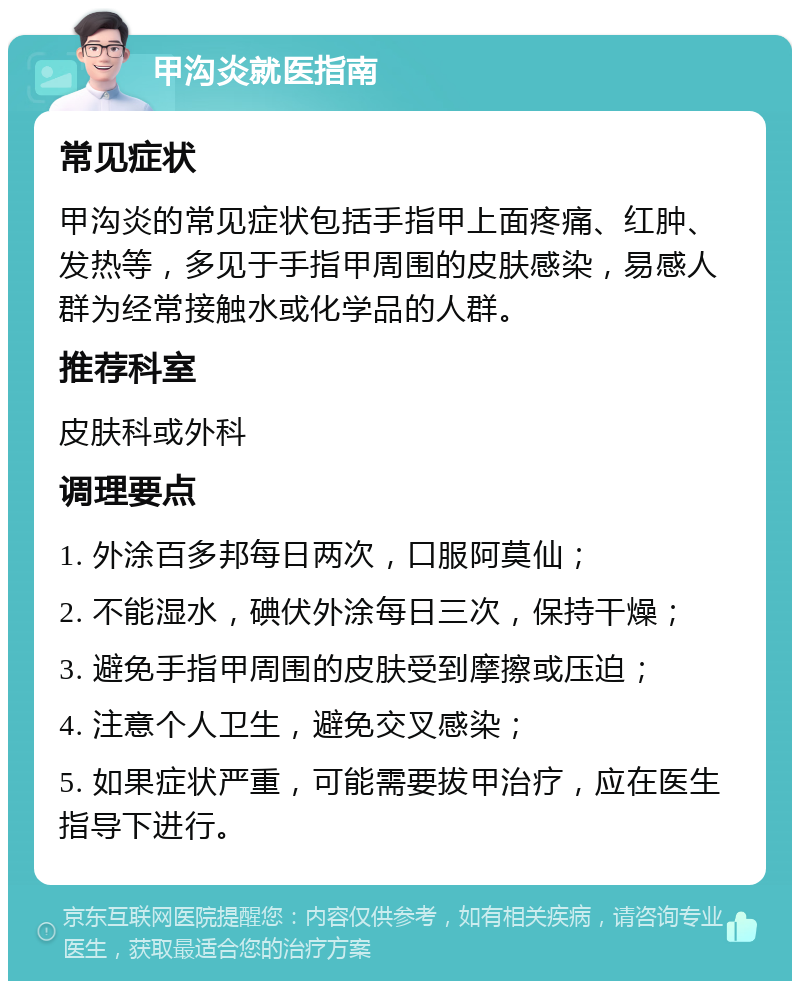 甲沟炎就医指南 常见症状 甲沟炎的常见症状包括手指甲上面疼痛、红肿、发热等，多见于手指甲周围的皮肤感染，易感人群为经常接触水或化学品的人群。 推荐科室 皮肤科或外科 调理要点 1. 外涂百多邦每日两次，口服阿莫仙； 2. 不能湿水，碘伏外涂每日三次，保持干燥； 3. 避免手指甲周围的皮肤受到摩擦或压迫； 4. 注意个人卫生，避免交叉感染； 5. 如果症状严重，可能需要拔甲治疗，应在医生指导下进行。