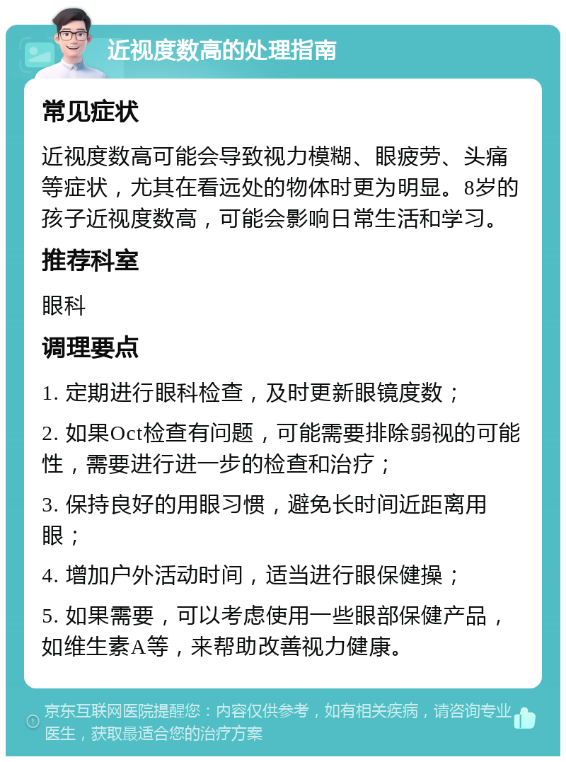 近视度数高的处理指南 常见症状 近视度数高可能会导致视力模糊、眼疲劳、头痛等症状，尤其在看远处的物体时更为明显。8岁的孩子近视度数高，可能会影响日常生活和学习。 推荐科室 眼科 调理要点 1. 定期进行眼科检查，及时更新眼镜度数； 2. 如果Oct检查有问题，可能需要排除弱视的可能性，需要进行进一步的检查和治疗； 3. 保持良好的用眼习惯，避免长时间近距离用眼； 4. 增加户外活动时间，适当进行眼保健操； 5. 如果需要，可以考虑使用一些眼部保健产品，如维生素A等，来帮助改善视力健康。