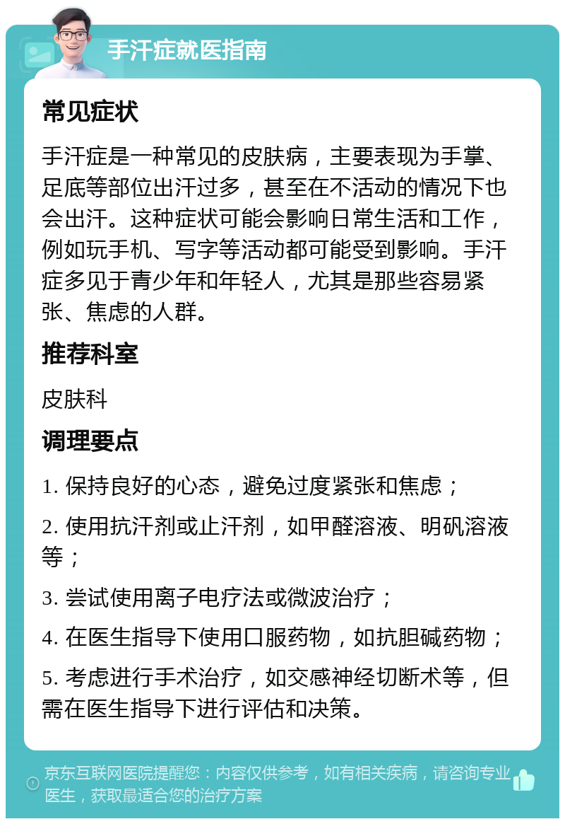 手汗症就医指南 常见症状 手汗症是一种常见的皮肤病，主要表现为手掌、足底等部位出汗过多，甚至在不活动的情况下也会出汗。这种症状可能会影响日常生活和工作，例如玩手机、写字等活动都可能受到影响。手汗症多见于青少年和年轻人，尤其是那些容易紧张、焦虑的人群。 推荐科室 皮肤科 调理要点 1. 保持良好的心态，避免过度紧张和焦虑； 2. 使用抗汗剂或止汗剂，如甲醛溶液、明矾溶液等； 3. 尝试使用离子电疗法或微波治疗； 4. 在医生指导下使用口服药物，如抗胆碱药物； 5. 考虑进行手术治疗，如交感神经切断术等，但需在医生指导下进行评估和决策。